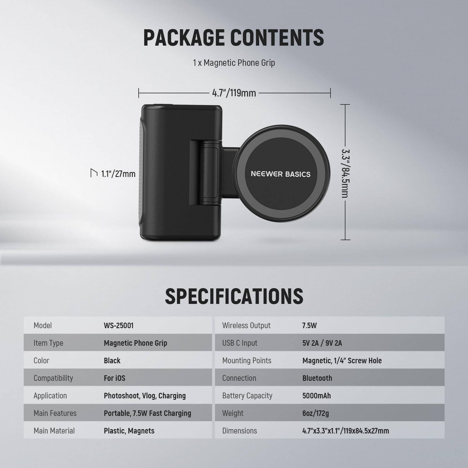 PACKAGE CONTENTS  
1 x Magnetic Phone Grip 4.7"/119mm  
1.17/27mm  
NEEWER BASICS 3.3"/84.5mm  

SPECIFICATIONS  
Model: WS-25001  
Item Type: Magnetic Phone Grip  
Color: Black  
Compatibility: For iOS  
Application: Photoshoot, Vlog, Charging  
Main Features: Portable, 7.5W Fast Charging  
Main Material: Plastic, Magnets  
Wireless Output: 7.5W  
USB C Input: 5V 2A / 9V 2A  
Mounting Points: Magnetic, 1/4" Screw Hole  
Connection: Bluetooth  
Battery Capacity: 5000mAh  
Weight: 6oz/172g  
Dimensions: 4.7"x3.3"x1.1"/119x84.5x27mm