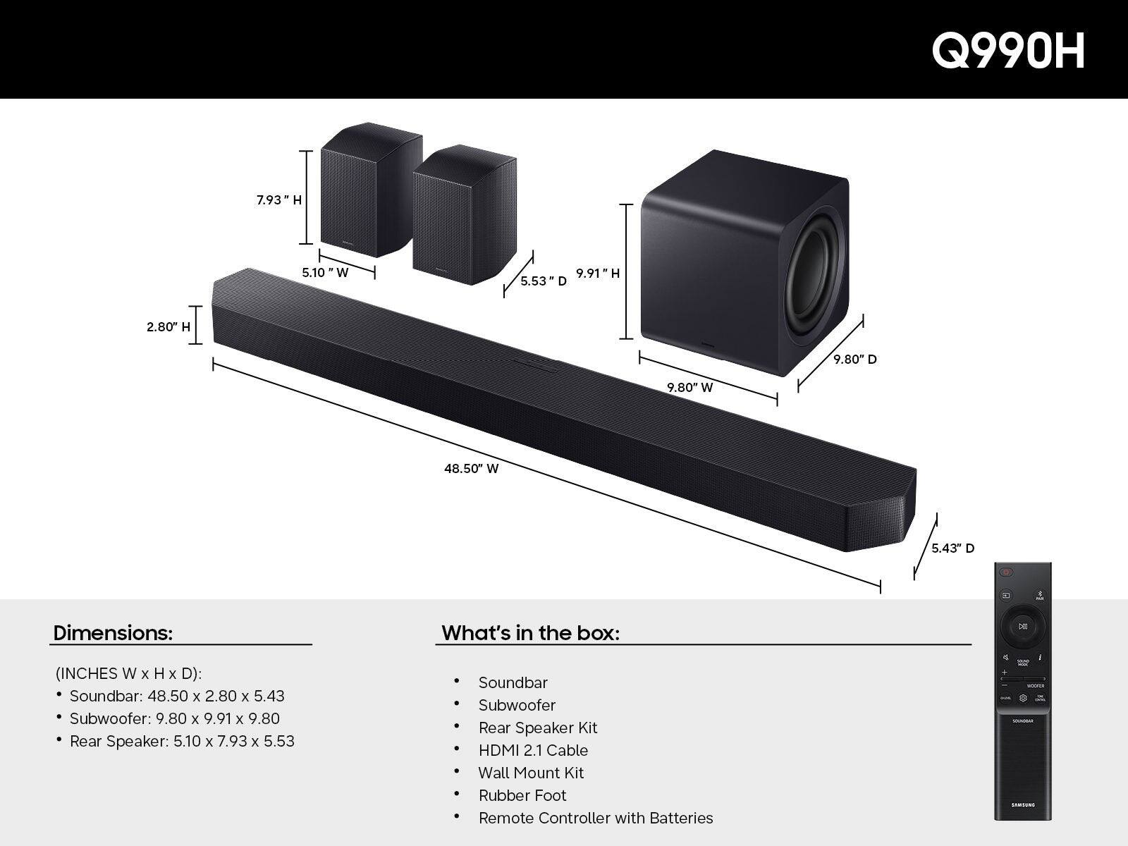 Q990H

Dimensions:  
(INCHES W x H x D):  
- Soundbar: 48.50 x 2.80 x 5.43  
- Subwoofer: 9.80 x 9.91 x 9.80  
- Rear Speaker: 5.10 x 7.93 x 5.53  

What's in the box:  
- Soundbar  
- Subwoofer  
- Rear Speaker Kit  
- HDMI 2.1 Cable  
- Wall Mount Kit  
- Rubber Foot  
- Remote Controller with Batteries