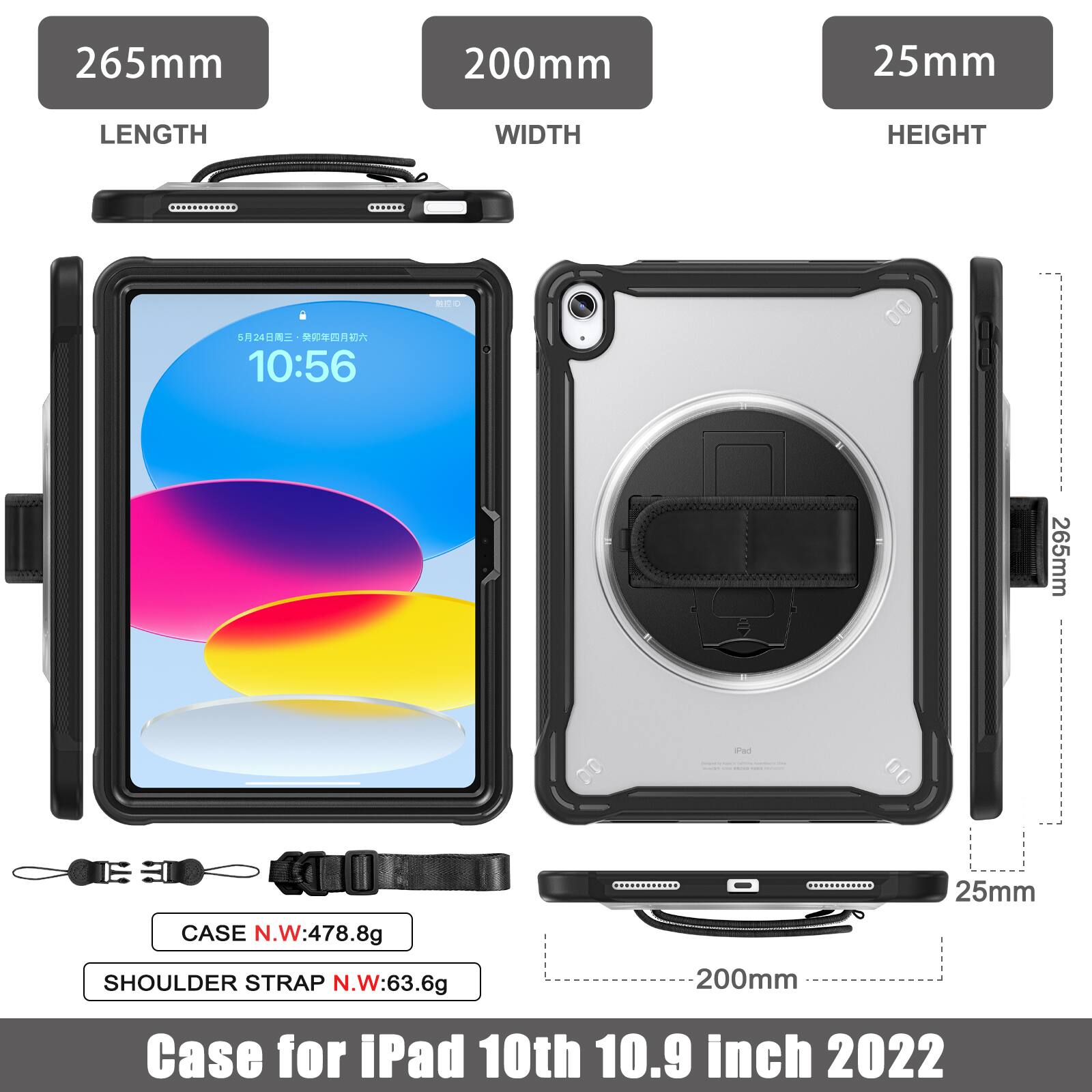 265mm 200mm 25mm  
LENGTH WIDTH HEIGHT  
B 524  
10:56  
265mm 00 anut  
CASE N.W:478.8g  
SHOULDER STRAP N.W:63.6g  
200mm 25mm  
Case for iPad 10th 10.9 inch 2022