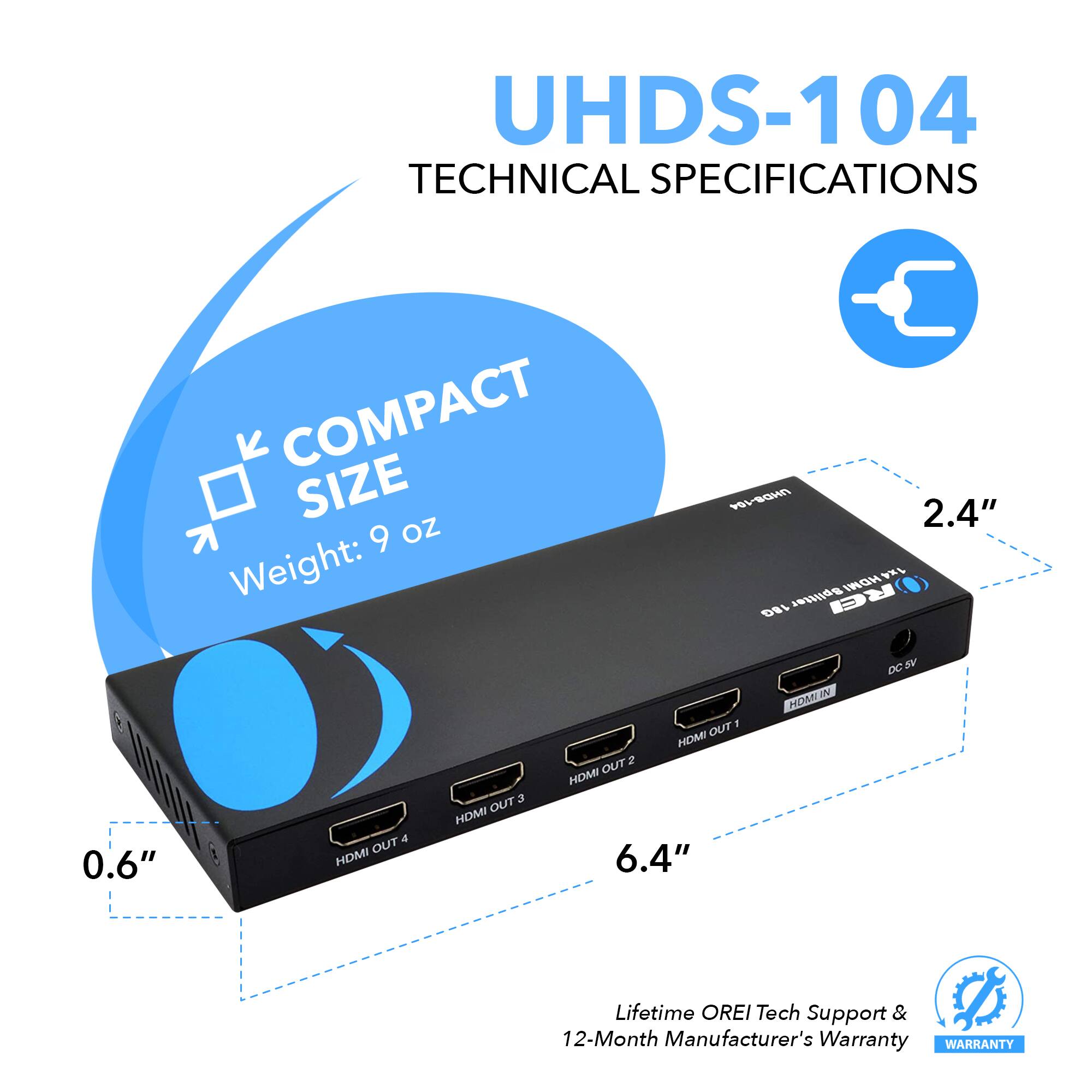 UHDS-104 TECHNICAL SPECIFICATIONS  COMPACT SIZE Weight: 9 oz 2.4" 0.6" 6.4" Lifetime OREI Tech Support & 12-Month Manufacturer's Warranty WARANTY HDMI OUT 4 HDMI OUT 3 HDMI OUT 2 HDMI OUT 1 HDMI IN DC 5V