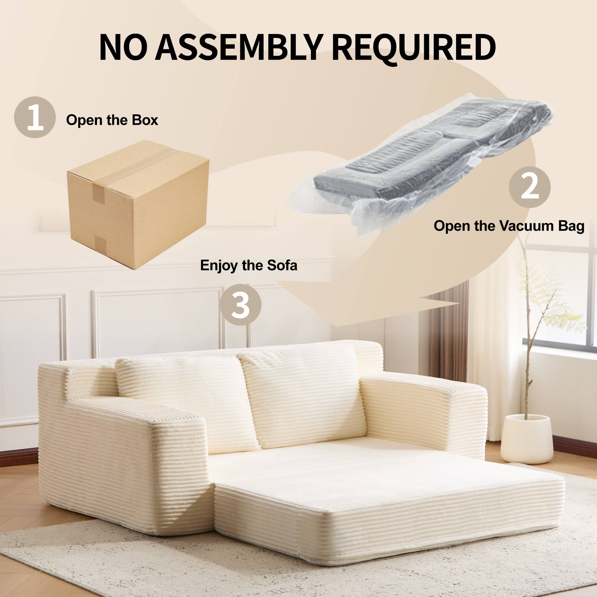 NO ASSEMBLY REQUIRED

1. Open the Box

2. Open the Vacuum Bag

3. Enjoy the Sofa