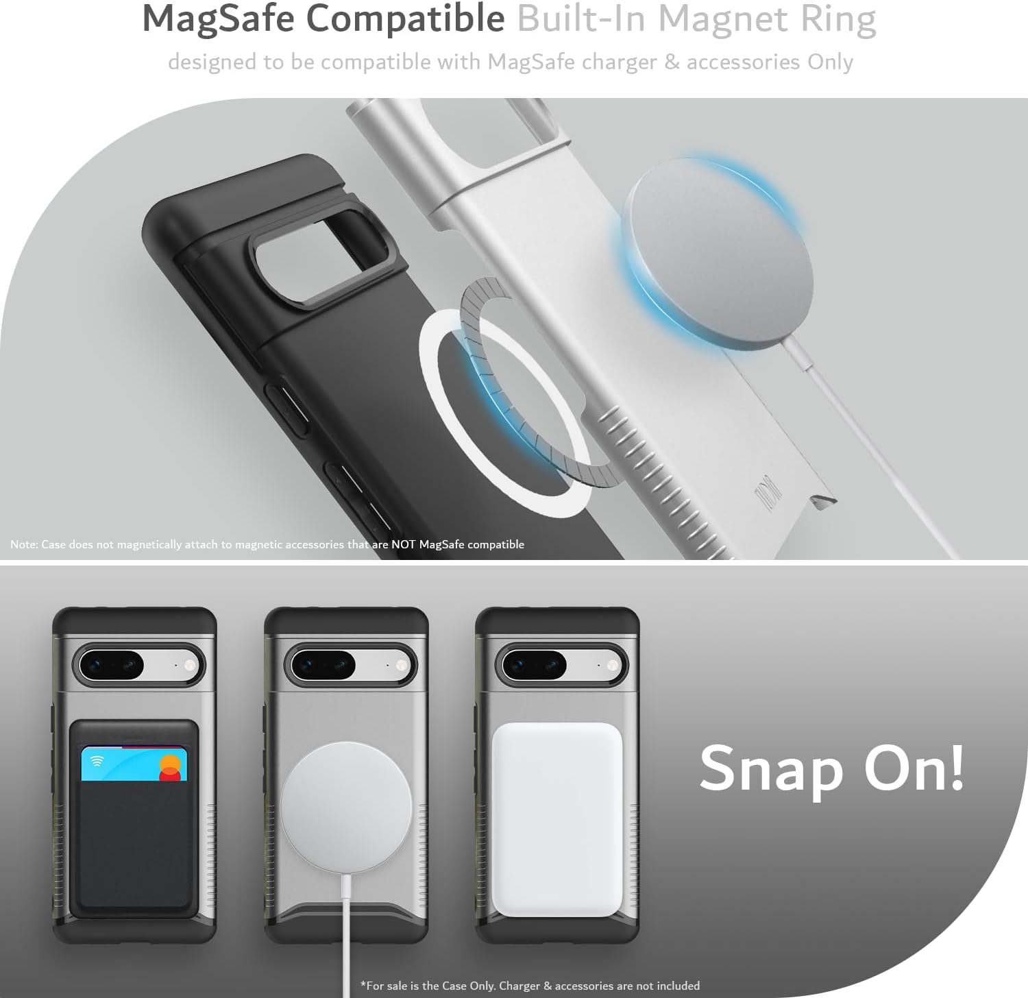 MagSafe Compatible Built-In Magnet Ring  
designed to be compatible with MagSafe charger & accessories Only  

Note: Case does not magnetically attach to magnetic accessories that are NOT MagSafe compatible  

Snap On!  

*For sale is the Case Only. Charger & accessories are not included