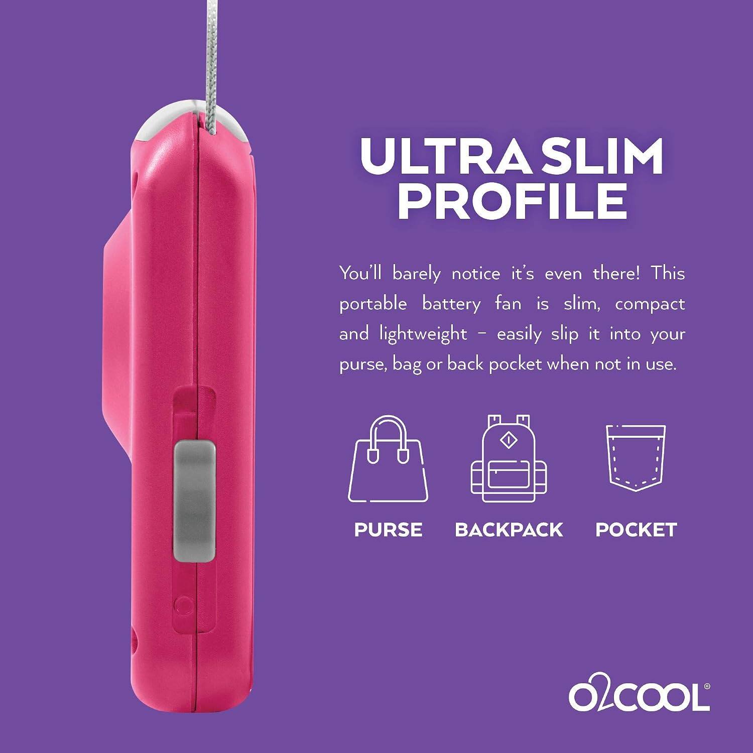 ULTRA SLIM PROFILE  
You'll barely notice it's even there! This portable battery fan is slim, compact and lightweight - easily slip it into your purse, bag or back pocket when not in use.  
PURSE BACKPACK POCKET  
O2COOL