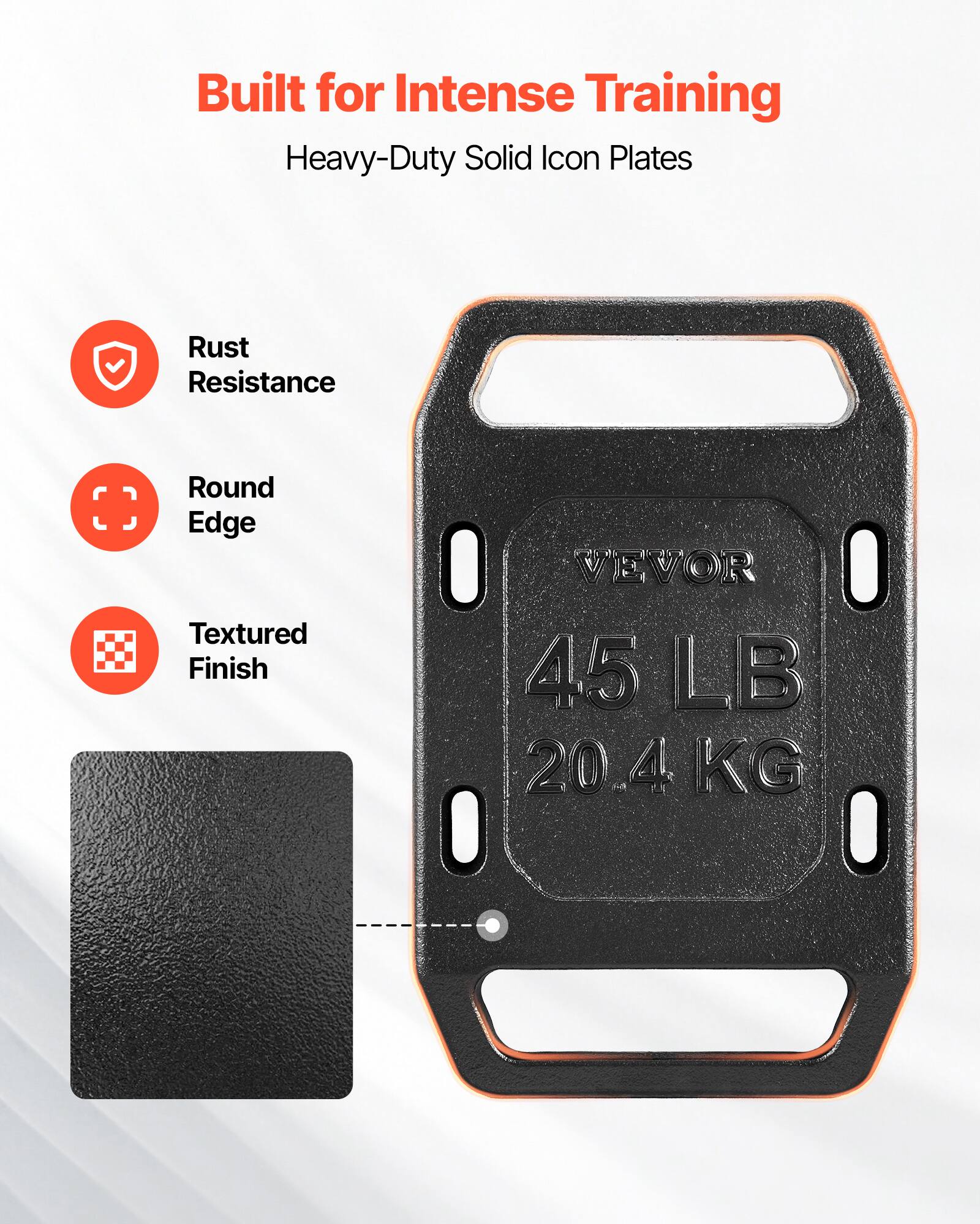 Built for Intense Training  
Heavy-Duty Solid Icon Plates  
Rust Resistance  
Round Edge  
Textured Finish  
VEVOR  
45 LB  
20.4 KG