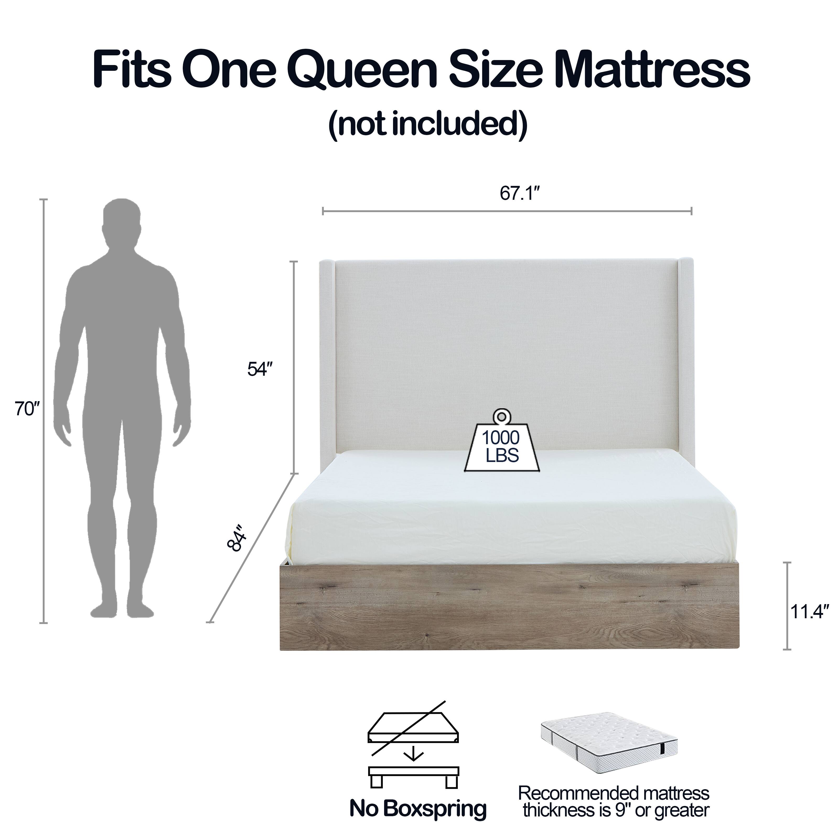 Fits One Queen Size Mattress (not included)

- 67.1" (width)
- 70" (length)
- 11.4" (height)
- 1000 LBS weight capacity
- Recommended mattress thickness is 9" or greater
- No Boxspring