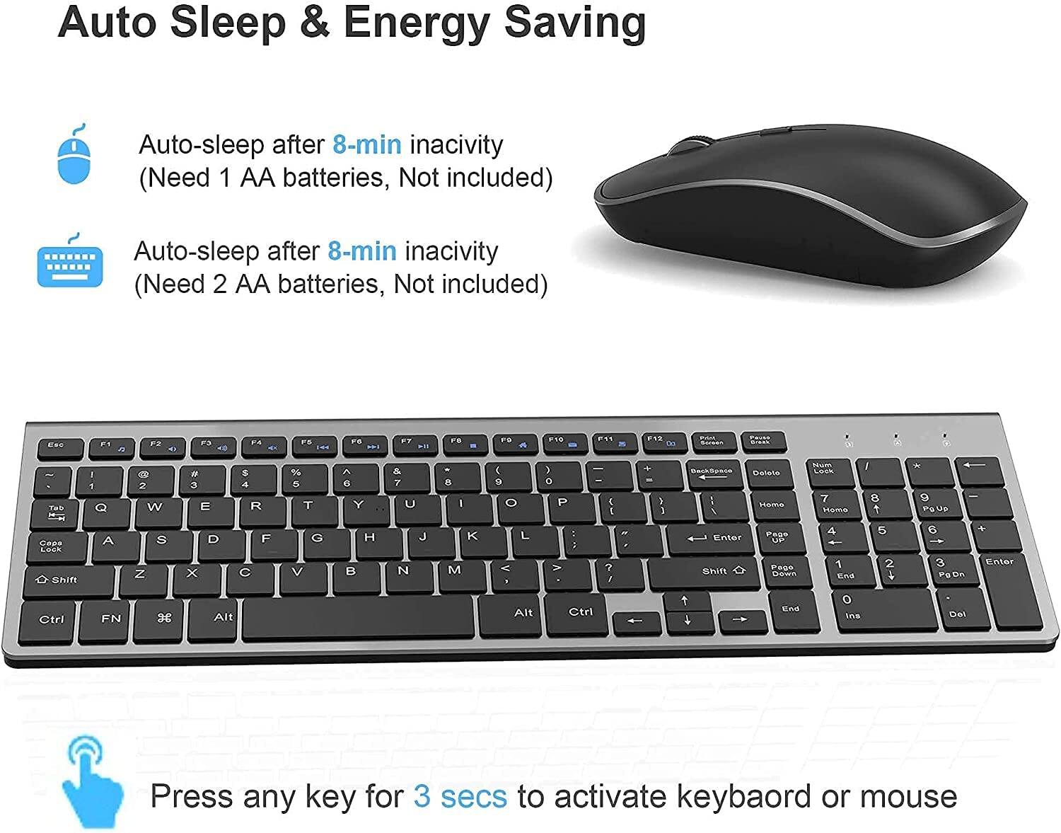 Auto Sleep & Energy Saving

Auto-sleep after 8-min inactivity  
(Need 1 AA batteries, Not included)

Auto-sleep after 8-min inactivity  
(Need 2 AA batteries, Not included)

Press any key for 3 secs to activate keyboard or mouse