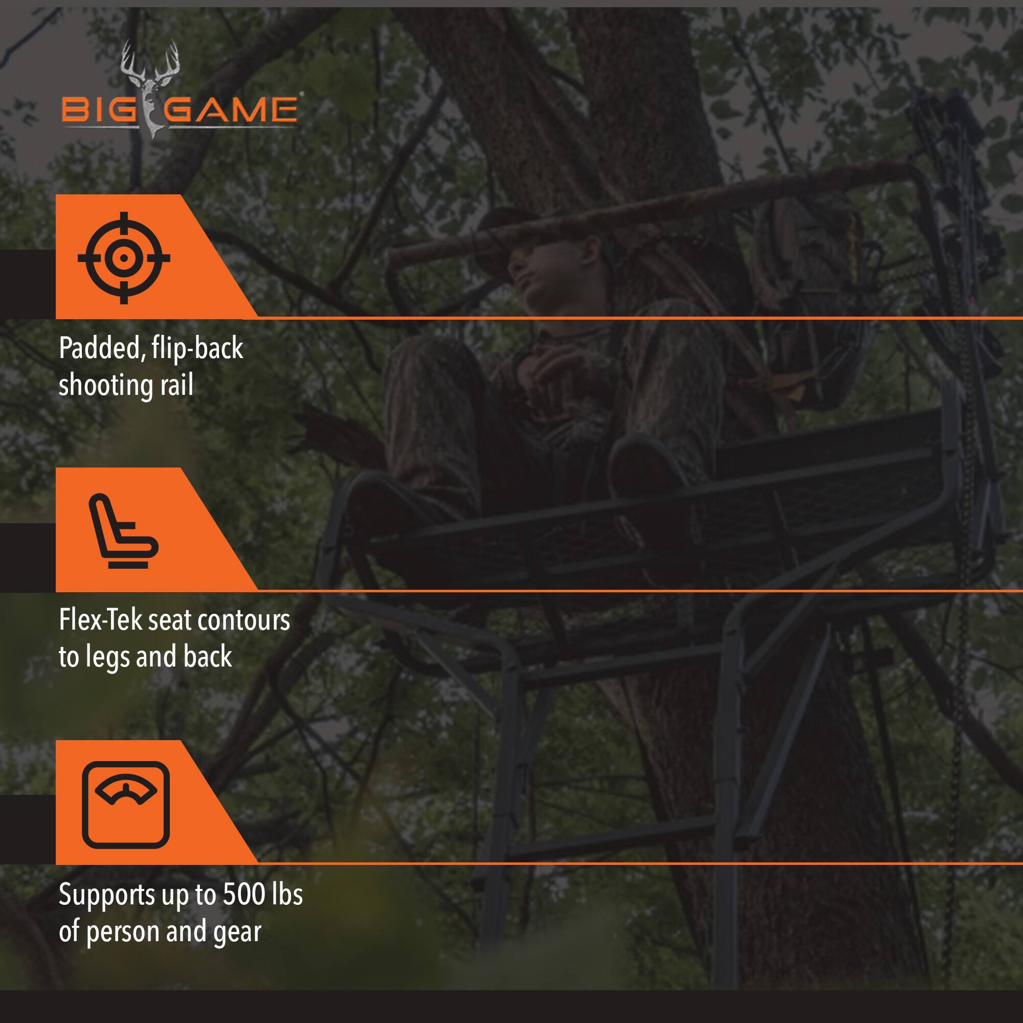 BIG GAME

- Padded, flip-back shooting rail
- Flex-Tek seat contours to legs and back
- Supports up to 500 lbs of person and gear
