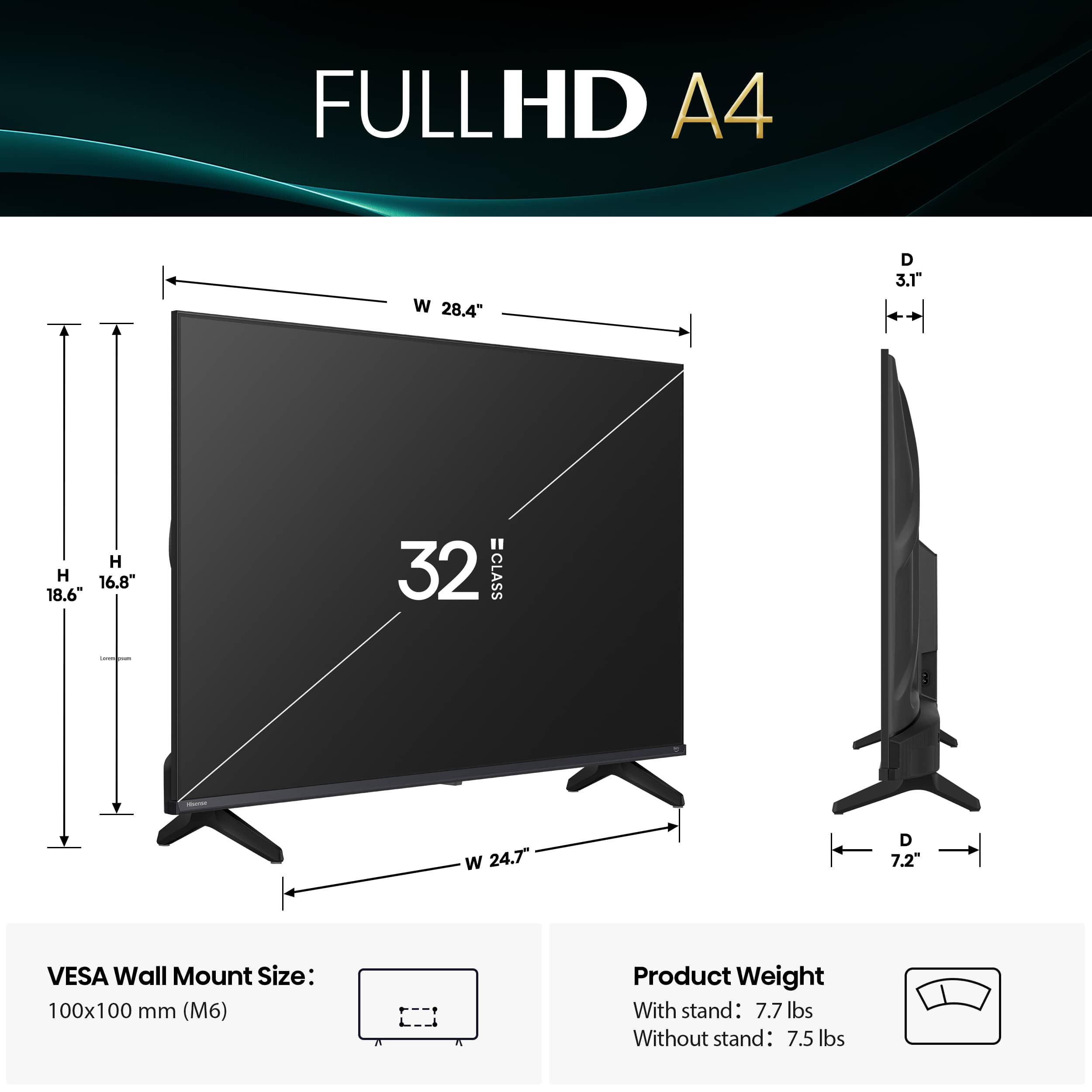 FULLHD A4 W 28.4" D 3.1" H 16.8" 18.6" 32 CLASS W 24.7" D 7.2" VESA Wall Mount Size: 100x100 mm (M6) Product Weight With stand: 7.7 lbs Without stand: 7.5 lbs