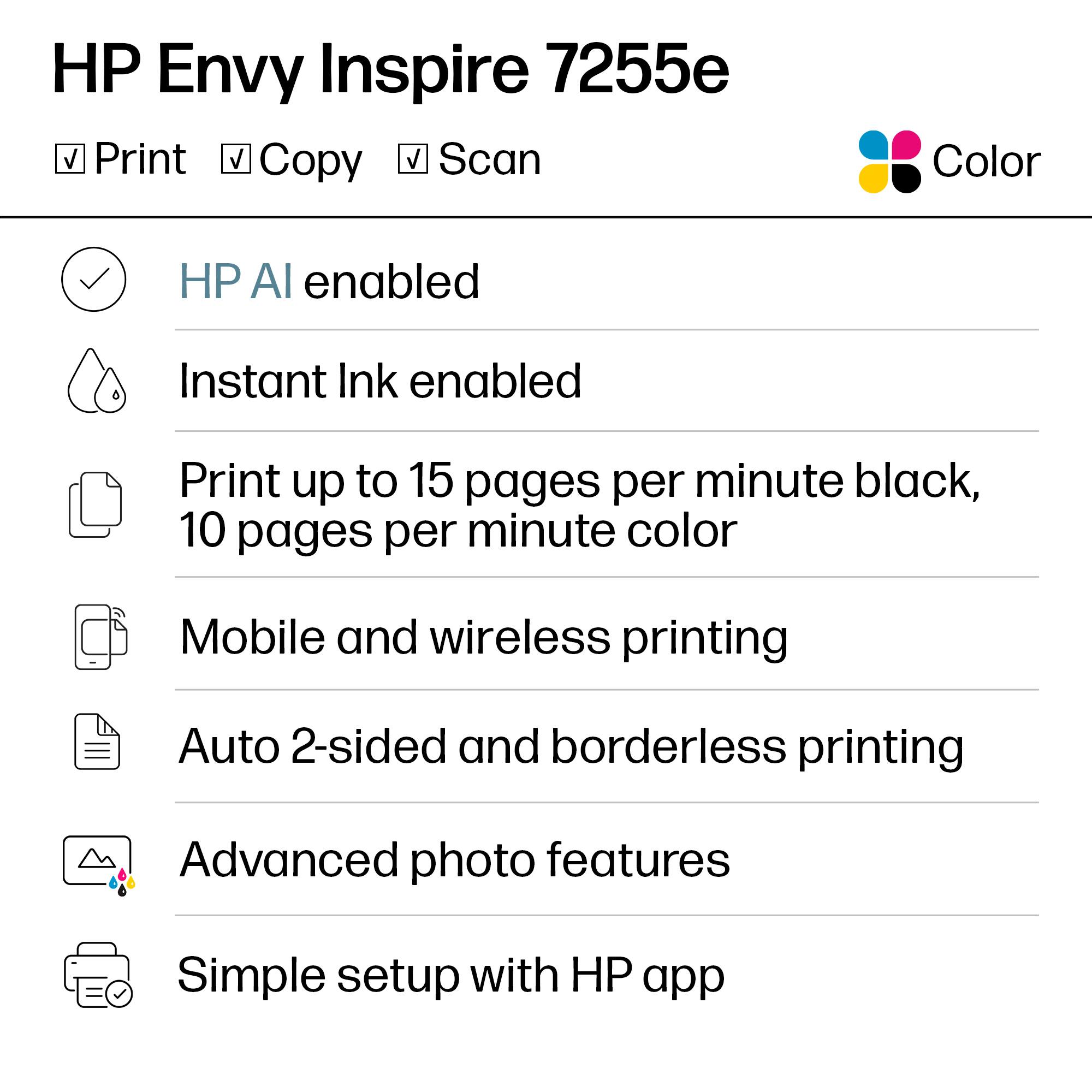 HP Envy Inspire 7255e

- Print
- Copy
- Scan

Color

- HP AI enabled
- Instant Ink enabled
- Print up to 15 pages per minute black, 10 pages per minute color
- Mobile and wireless printing
- Auto 2-sided and borderless printing
- Advanced photo features
- Simple setup with HP app