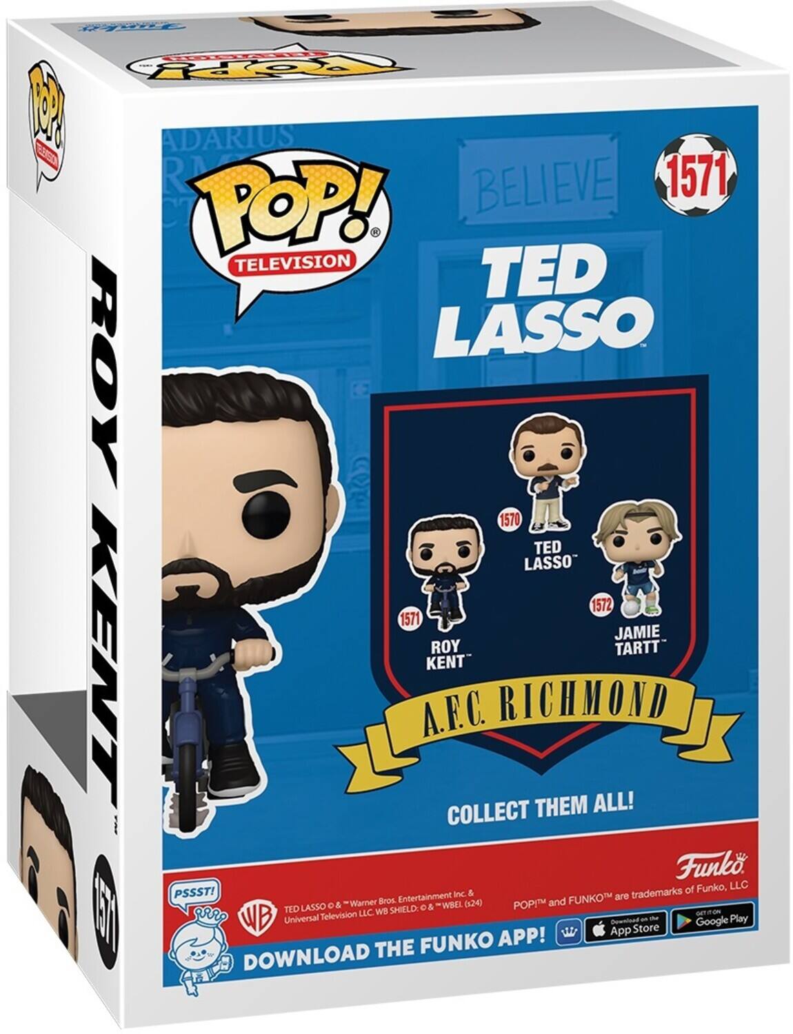 FAet FPpY 1 ADARIUS SS R BELIEVE 1571 POP! . TELEVISION TED LASSO ROY 1570 TED LASSO 1572 1571 JAMIE TARTT KENT KENT A.F.C. RICHMOND COLLECT THEM ALL! Funko of Funko, LLC PSSST! Entertainment Inc. & FUNKO are trademarks Warner Bros (x24) POPM and LASSO o &  & WBEL NE D vr TED LLC WB SHIELD WB Universal Tellevision an the Play Downioad Google App Store FUNKO APP! DOWNLOAD THE