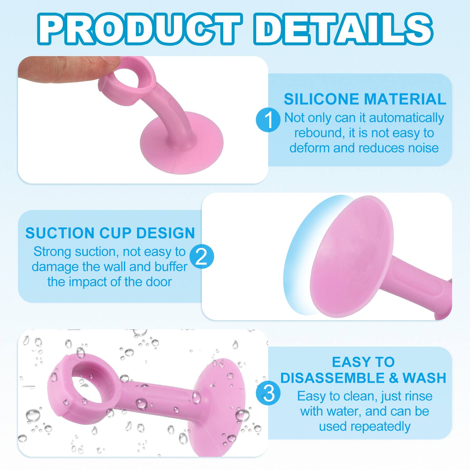 PRODUCT DETAILS

1. SILICONE MATERIAL
   - Not only can it automatically rebound, it is not easy to deform and reduces noise

2. SUCTION CUP DESIGN
   - Strong suction, not easy to damage the wall and buffer the impact of the door

3. EASY TO DISASSEMBLE & WASH
   - Easy to clean, just rinse with water, and can be used repeatedly