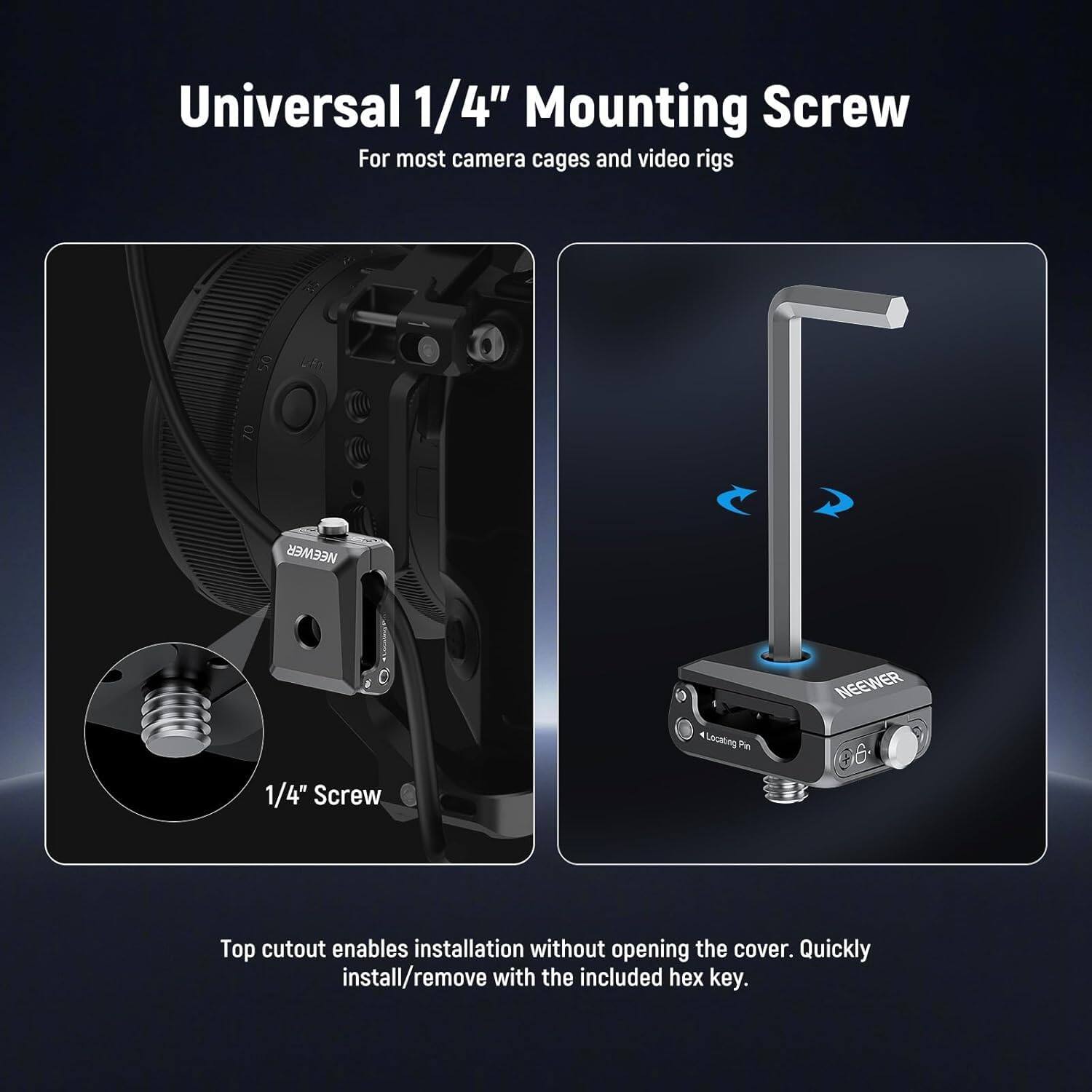 Universal 1/4" Mounting Screw  
For most camera cages and video rigs  

NEEWER 4 Locating Pin  
NEEWER 1/4" Screw  

Top cutout enables installation without opening the cover. Quickly install/remove with the included hex key.
