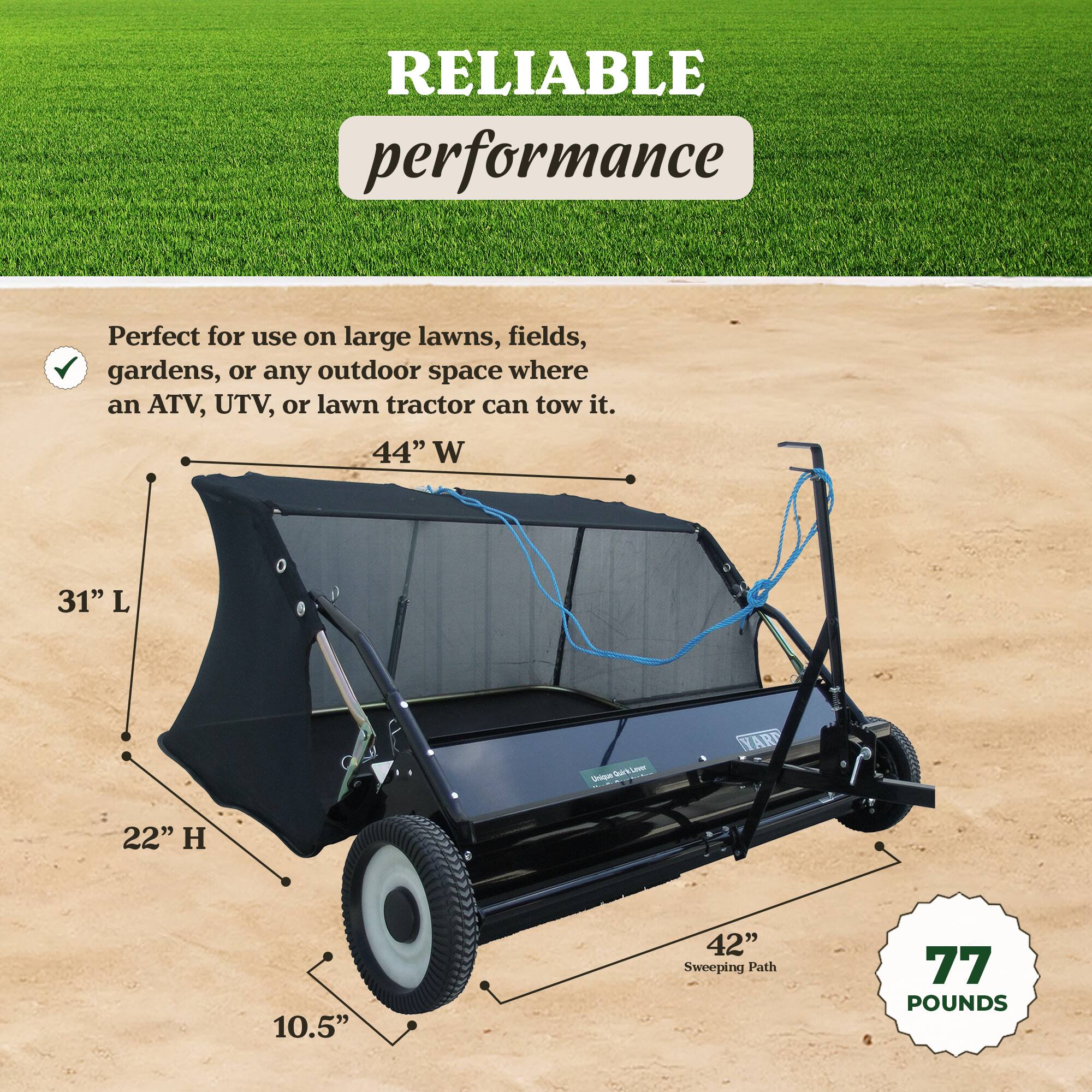 RELIABLE performance

Perfect for use on large lawns, fields, gardens, or any outdoor space where an ATV, UTV, or lawn tractor can tow it.

44" W  
31" L  
22" H  
10.5"  
42" Sweeping Path  
77 POUNDS