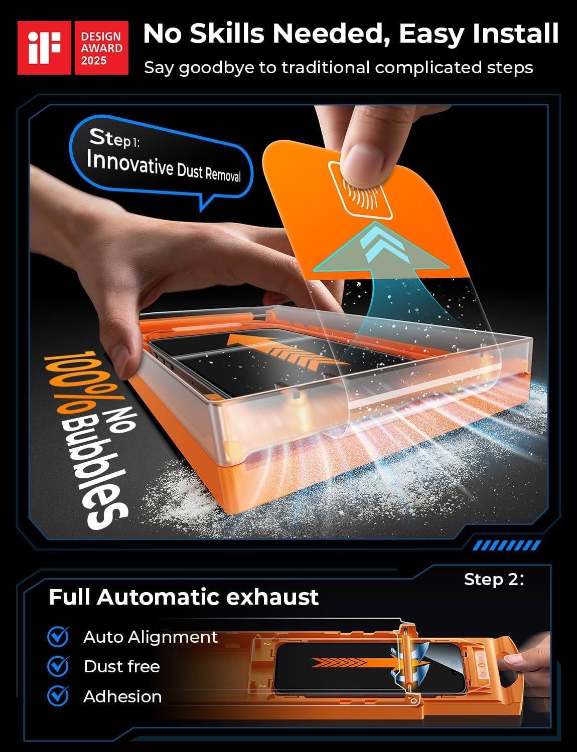 **No Skills Needed, Easy Install**  
Say goodbye to traditional complicated steps

**Step 1:**  
Innovative Dust Removal  
100% No Bubbles

**Full Automatic exhaust**  
- Auto Alignment  
- Dust free  
- Adhesion

**Step 2:**  
Auto Alignment Dust free Adhesion