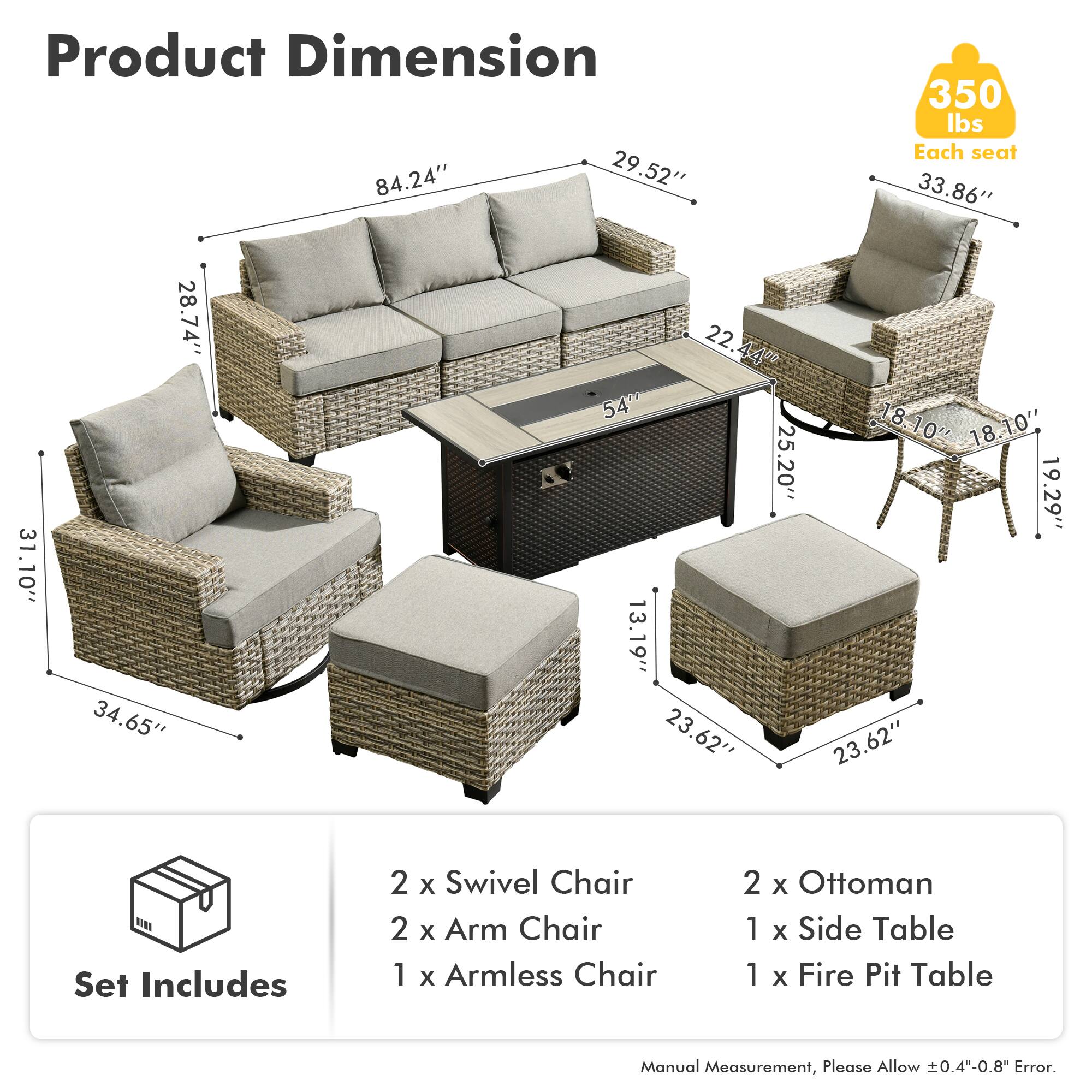 Product Dimension  
84.24" x 29.52" x 350 lbs  
Each seat: 33.86" x 31.10" x 28.74" x 34.65" x 22.44" x 54" x 18-10" x 18.10" x 25.20" x 19.29" x 13.19" x 23.62" x 23.62"  

Set Includes  
2 x Swivel Chair  
2 x Arm Chair  
1 x Armless Chair  
2 x Ottoman  
1 x Side Table  
1 x Fire Pit Table  

Manual Measurement, Please Allow 0.4"-0.8" Error.