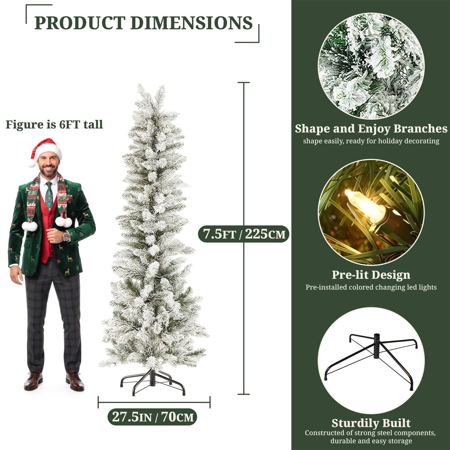 **PRODUCT DIMENSIONS**

- Figure is 6FT tall
- 7.5FT / 225CM
- 27.5IN / 70CM

**Shape and Enjoy Branches**
- Shape easily, ready for holiday decorating

**Pre-lit Design**
- Pre-installed colored changing led lights

**Sturdily Built**
- Constructed of strong steel components, durable and easy storage