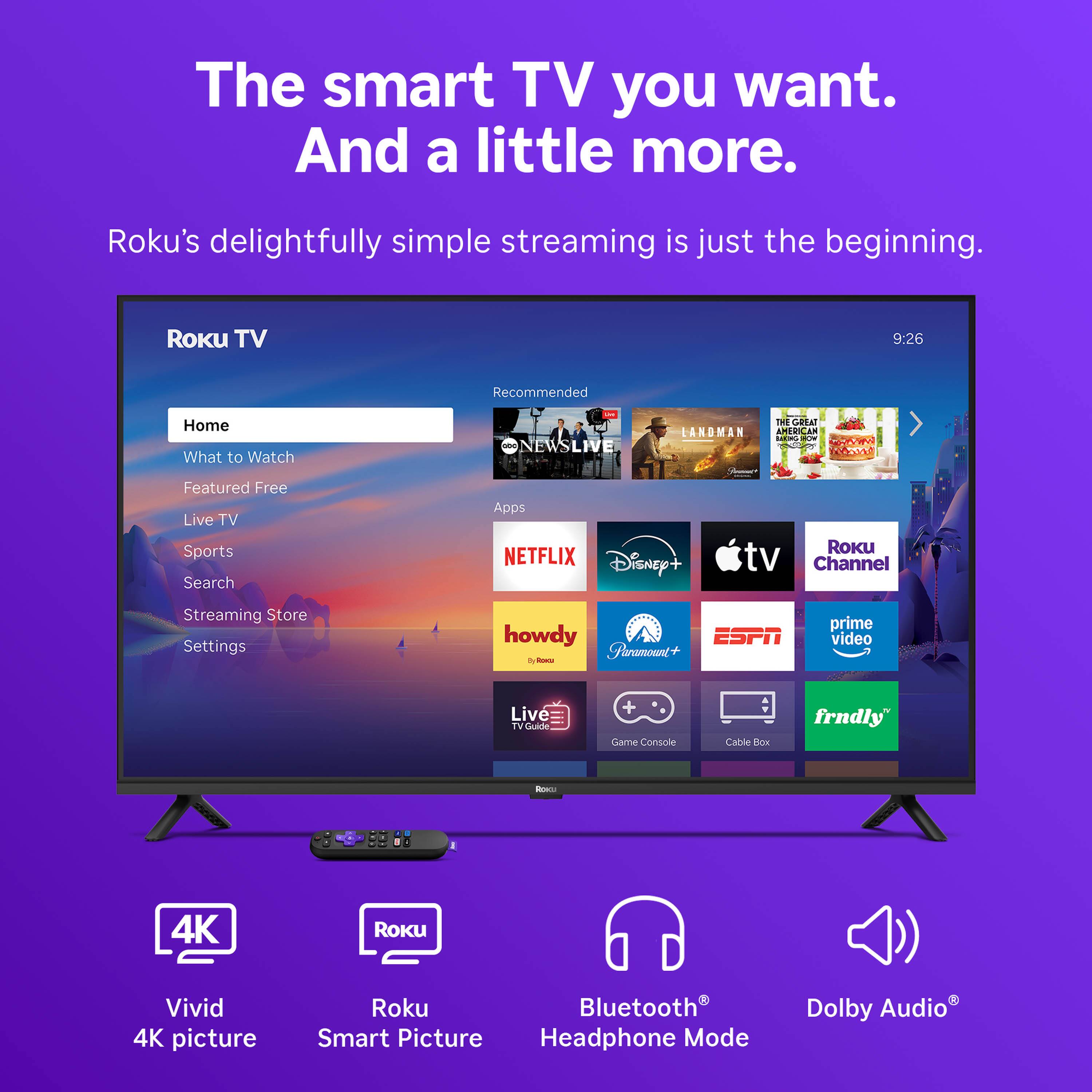 The smart TV you want. And a little more.  
Roku's delightfully simple streaming is just the beginning.  

Roku TV  
Home  
What to Watch  
Featured Free  
Live TV  
Sports  
Search  
Streaming Store  
Settings  

Recommended  
E NEWSLIVE  
LANDMAN  
THE GREAT AMERICAN BAKE-OFF  

Apps  
NETFLIX  
Disney+  
Apple TV  
Roku Channel  
howdy  
Paramount+  
ESPN  
Prime Video  
Live TV  
Game Console  
Cable Box  
frndly  

4K Vivid Picture  
Roku Smart Picture  
Bluetooth Headphone Mode  
Dolby Audio