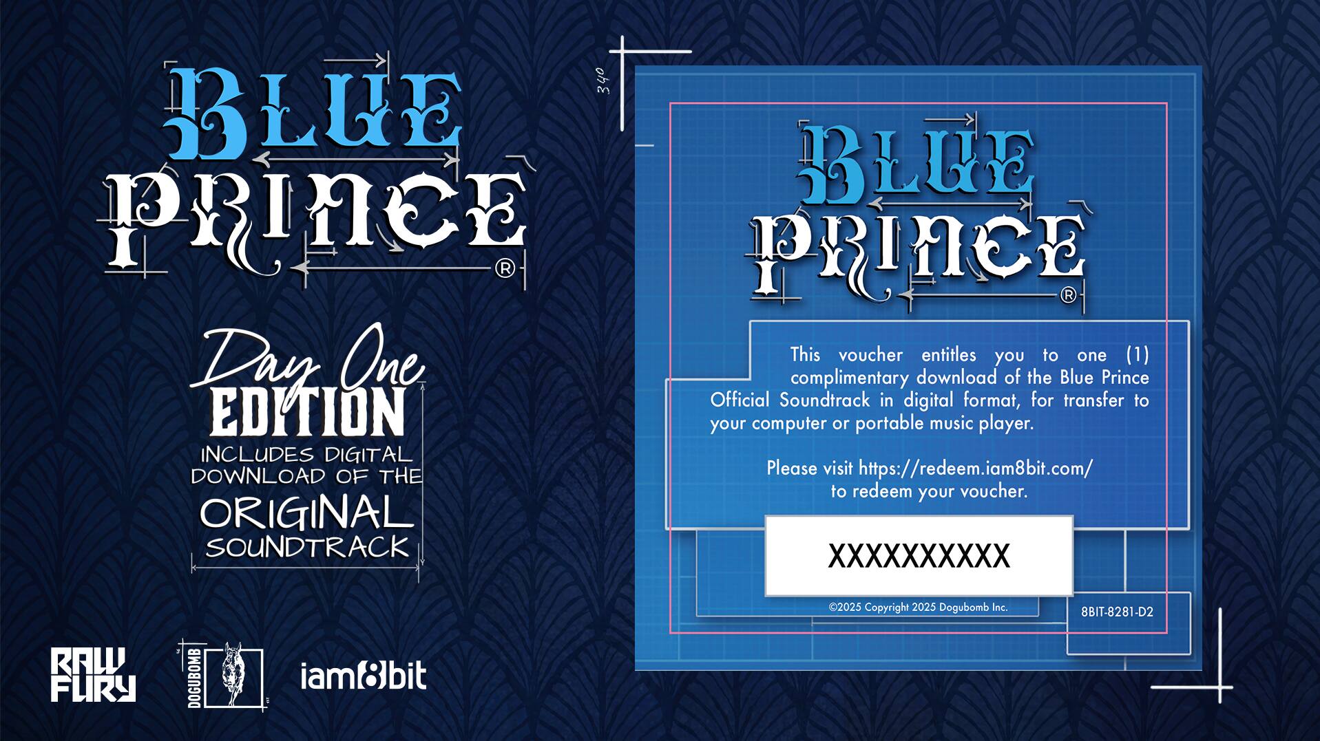 **Blue Prince**

**Day One Edition**

Includes Digital Download of the Original Soundtrack

**Blue Prince**

This voucher entitles you to one (1) complimentary download of the Blue Prince Official Soundtrack in digital format, for transfer to your computer or portable music player.

Please visit https://redeem.iam8bit.com/ to redeem your voucher.

XXXXX XXXXXX XXXXXX XXXXXX

©2025 Copyright 2025 Dogubomb Inc.

8BIT-8281-D2

RAW FURY

iam8bit