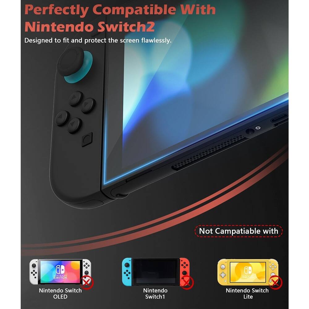 Perfectly Compatible With  
Nintendo Switch2  
Designed to fit and protect the screen flawlessly.  

Not Compatible with  
Nintendo Switch OLED  
Nintendo Switch1  
Nintendo Switch Lite