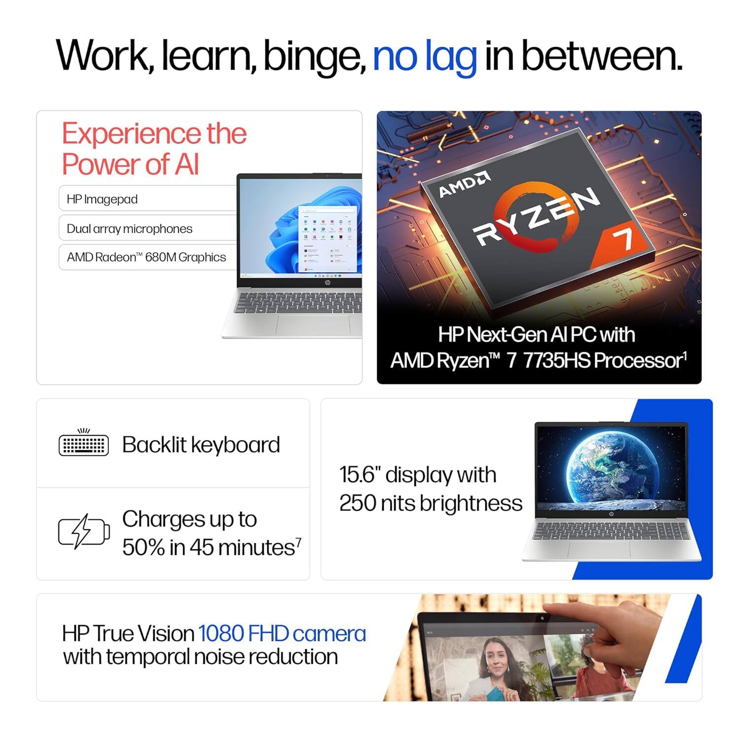 Work, learn, binge, no lag in between.

Experience the Power of AI

HP Imagepad
- Dual array microphones
- AMD Radeon™ 680M Graphics

AMD Ryzen™ 7 HP Next-Gen AI PC with AMD Ryzen™ 7 7735HS Processor

- Backlit keyboard
- Charges up to 50% in 45 minutes
- 15.6" display with 250 nits brightness
- HP True Vision 1080 FHD camera with temporal noise reduction