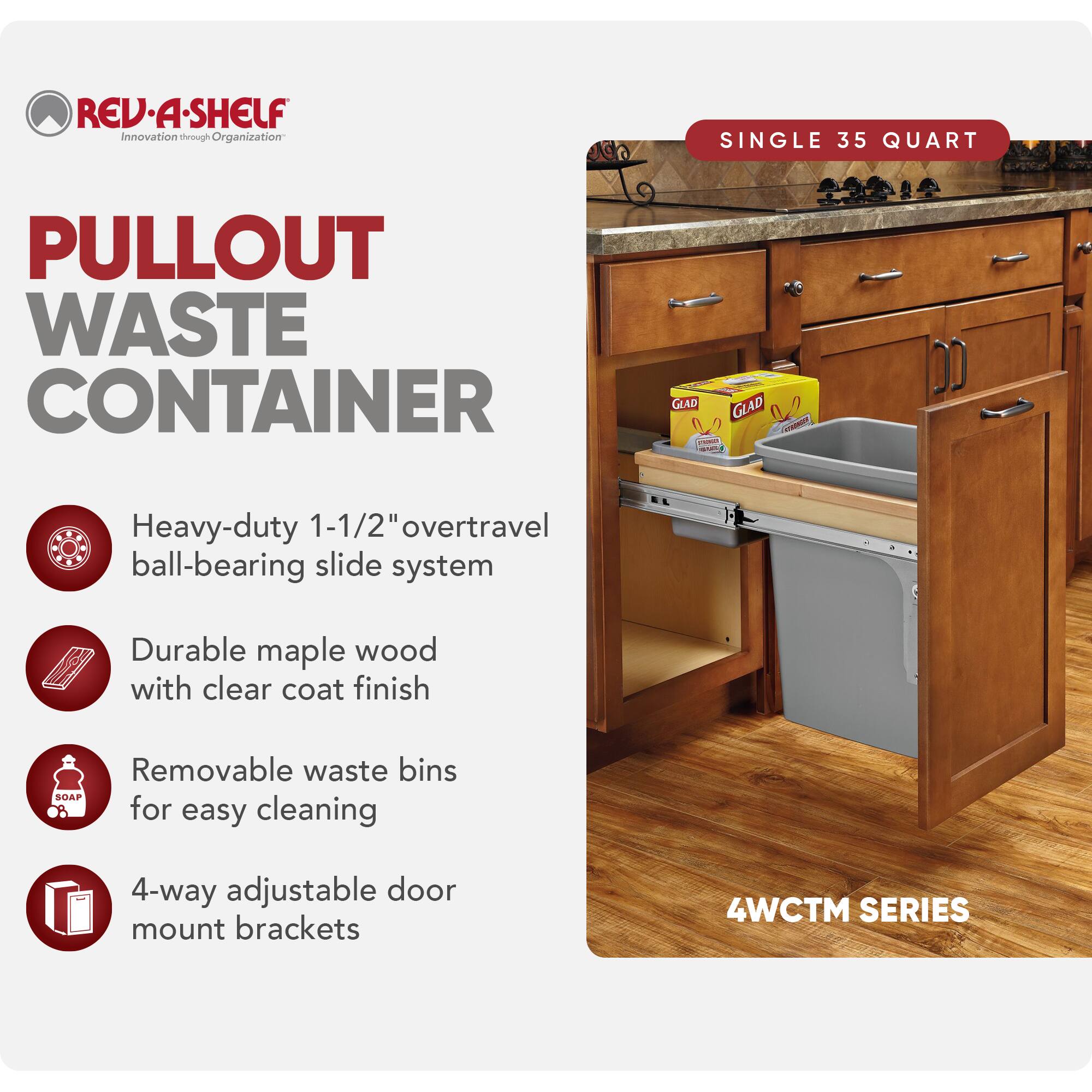 REV-A-SHELF Innovation through Organization

PULLOUT WASTE CONTAINER

SINGLE 35 QUART

- Heavy-duty 1-1/2" overtravel ball-bearing slide system
- Durable maple wood with clear coat finish
- Removable waste bins for easy cleaning
- 4-way adjustable door mount brackets

4WCTM SERIES