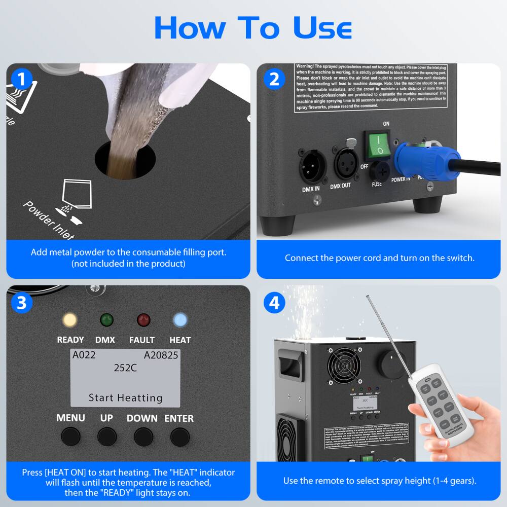 **How To Use**

1. **Add metal powder to the consumable filling port.**  
   (not included in the product)

2. **Connect the power cord and turn on the switch.**

3. **Press [HEAT ON] to start heating.**  
   The "HEAT" indicator will flash until the temperature is reached, then the "READY" light stays on.

4. **Use the remote to select spray height (1-4 gears).**

---

**Warning:**  
The sprayed pyrotechnics must not touch any objects. Please don't block or wrap the spray gun plug. Please block or cover the spraying port when the machine is not in use. If the machine is fully loaded and the spray gun is not in use, please block or cover the spraying port. Please keep the machine away from heat, overheating will lead to machine damage. Note: Use machine should always be away from flammable materials, and the crowd to maintain a safe distance of more than 10 meters. The machine single spraying time is 30 seconds automatically stop. If you need to continue to spray fireworks, please resend the command.

---

**DMX IN**  
**DMX OUT**  
**FUSE**  
**POWER