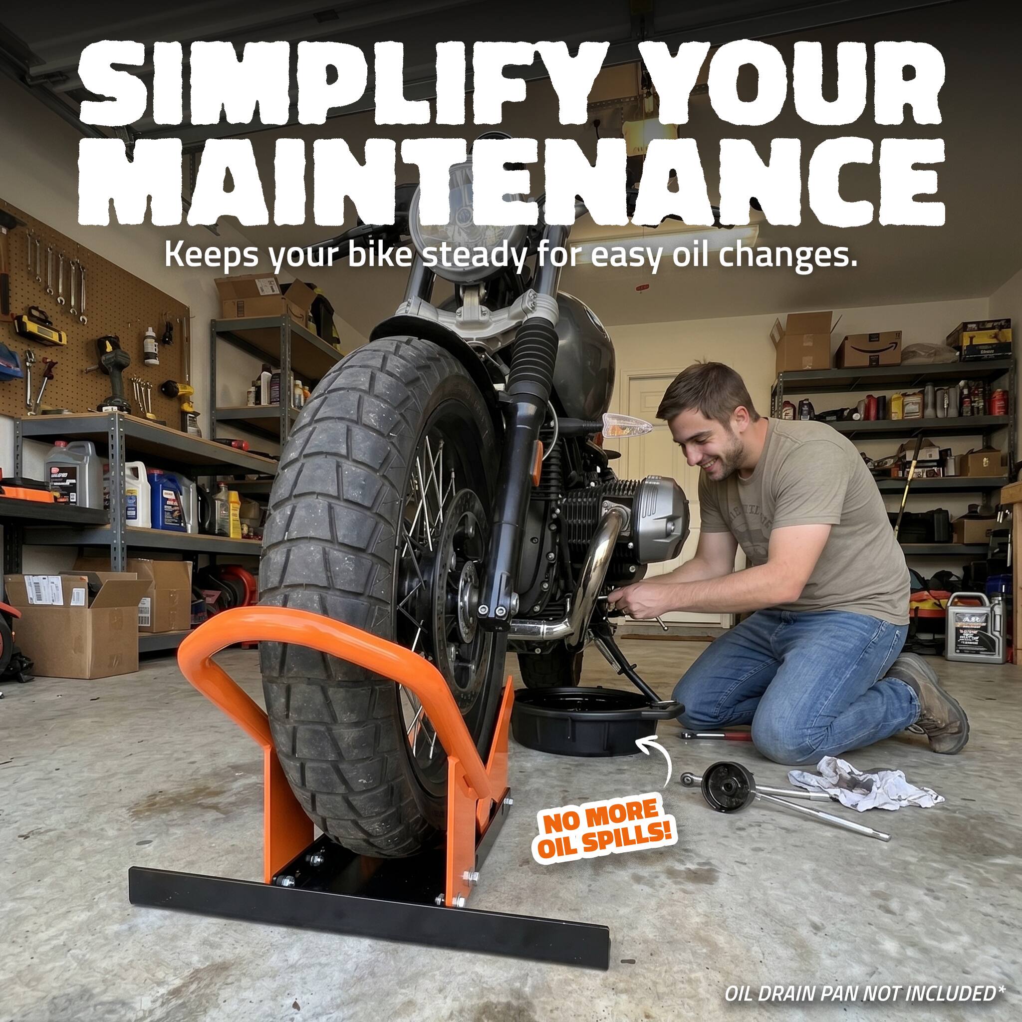 SIMPLIFY YOUR MAINTENANCE  
Keeps your bike steady for easy oil changes.  
NO MORE OIL SPILLS!  
OIL DRAIN PAN NOT INCLUDED*
