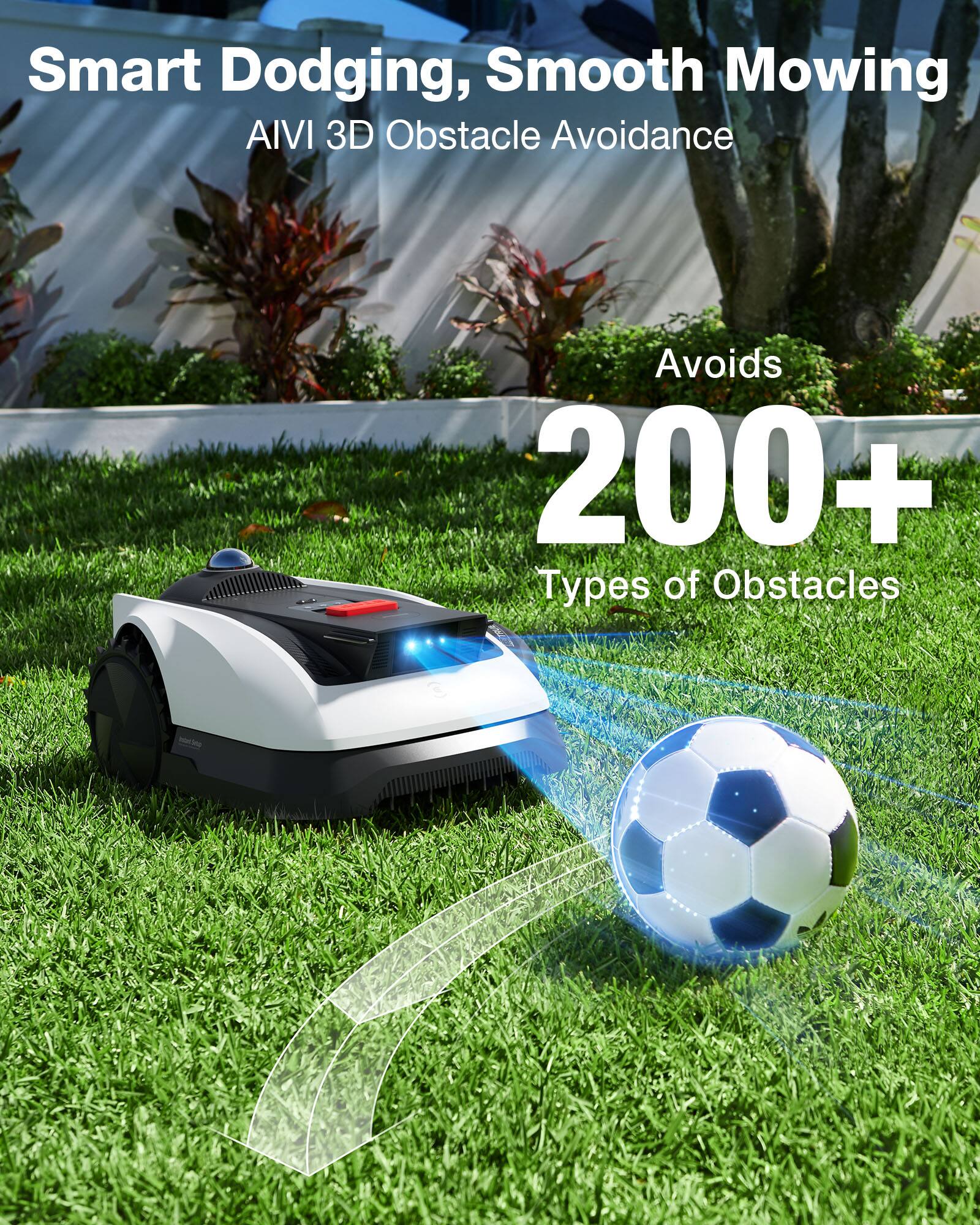 Smart Dodging, Smooth Mowing  
AI VI 3D Obstacle Avoidance  
Avoids 200+ Types of Obstacles