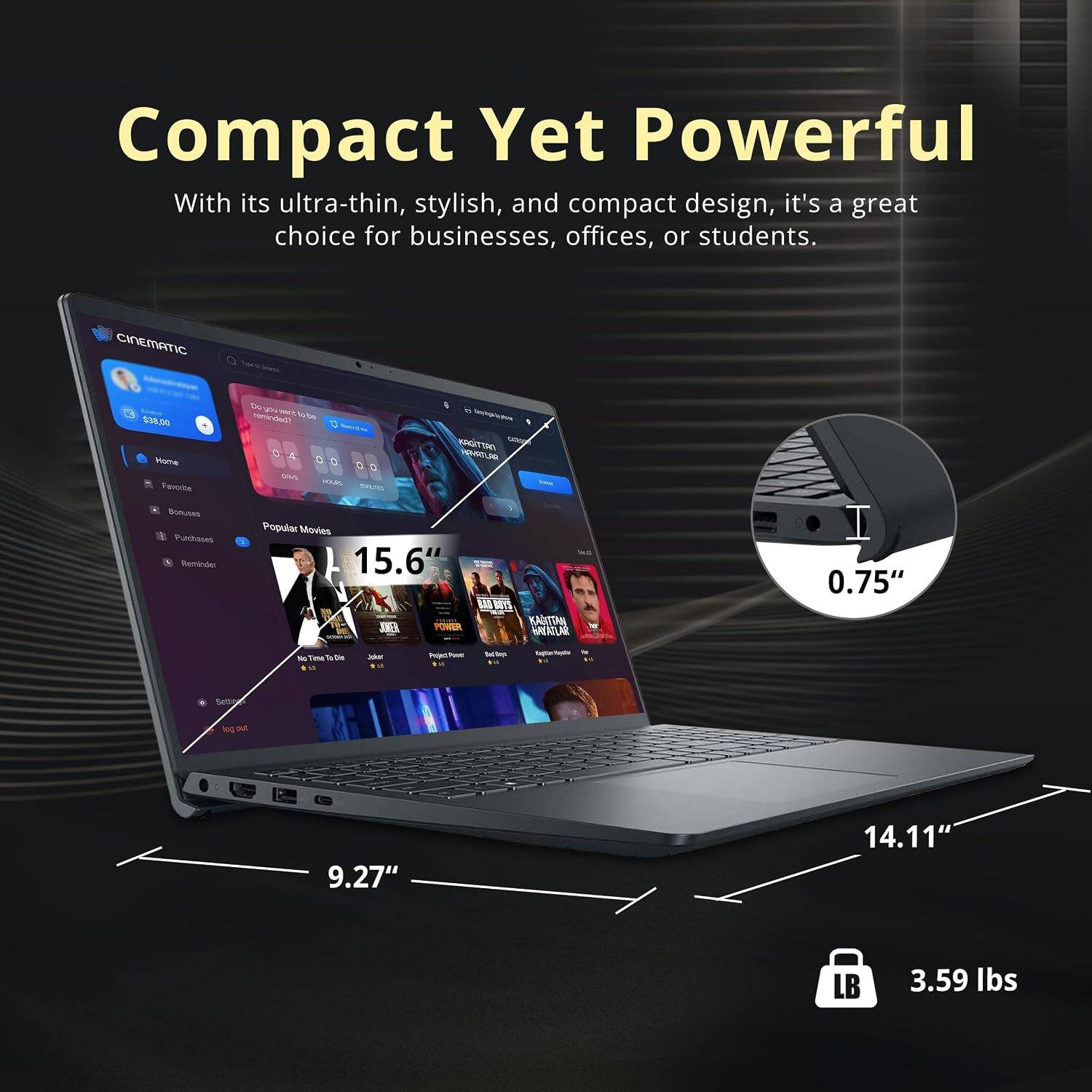 Compact Yet Powerful  
With its ultra-thin, stylish, and compact design, it's a great choice for businesses, offices, or students.

CINEMATIC  
$38.00 Home Favorite  
Do po reminded? pas  
Sentral-Au HOURS  
- Say kgalesHow KAGITTAN VIPHATLOR  
Bonuses Purchases Reminder  
Popular Movies  
15.6" POWER  
BAB  
KAHITAN HAVAZLAR  
0.75"  
fic Tims To Die  
Joket  
Project  
Bac Noys  
9.27"  
14.11"  
LB  
3.59 lbs