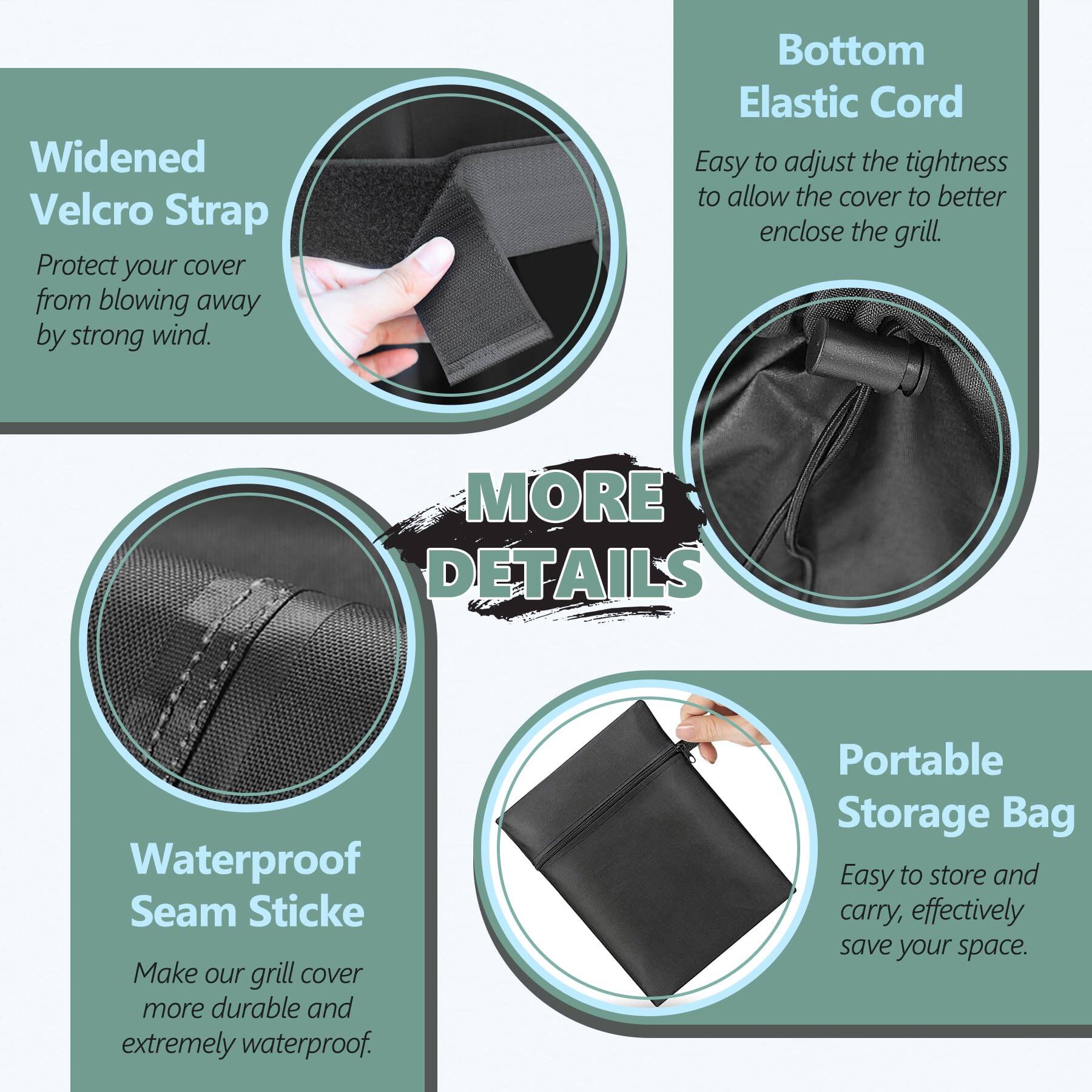 - **Widened Velcro Strap**  
  Protect your cover from blowing away by strong wind.

- **Bottom Elastic Cord**  
  Easy to adjust the tightness to allow the cover to better enclose the grill.

- **Waterproof Seam Stick**  
  Make our grill cover more durable and extremely waterproof.

- **Portable Storage Bag**  
  Easy to store and carry, effectively save your space.