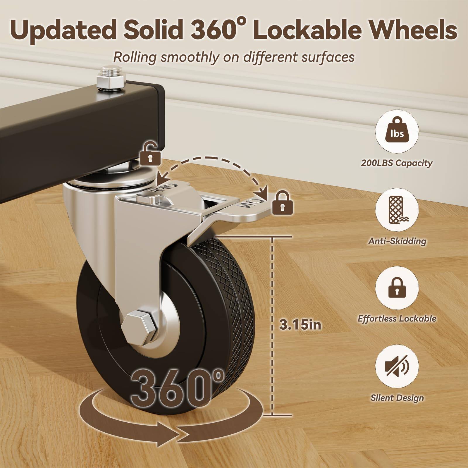 Updated Solid 360° Lockable Wheels  
Rolling smoothly on different surfaces  

- 200LBS Capacity  
- Anti-Skidding  
- Effortless Lockable  
- Silent Design  

3.15in