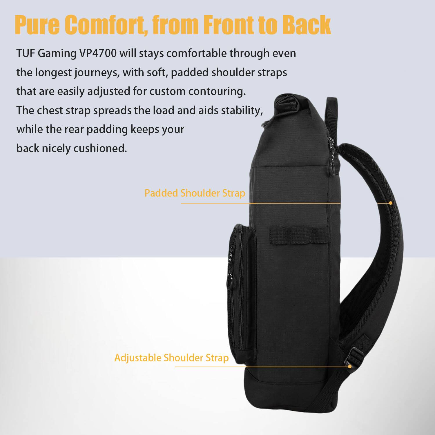 Pure Comfort, from Front to Back

TUF Gaming VP4700 will stay comfortable through even the longest journeys, with soft, padded shoulder straps that are easily adjusted for custom contouring. The chest strap spreads the load and aids stability, while the rear padding keeps your back nicely cushioned.

Padded Shoulder Strap  
Adjustable Shoulder Strap