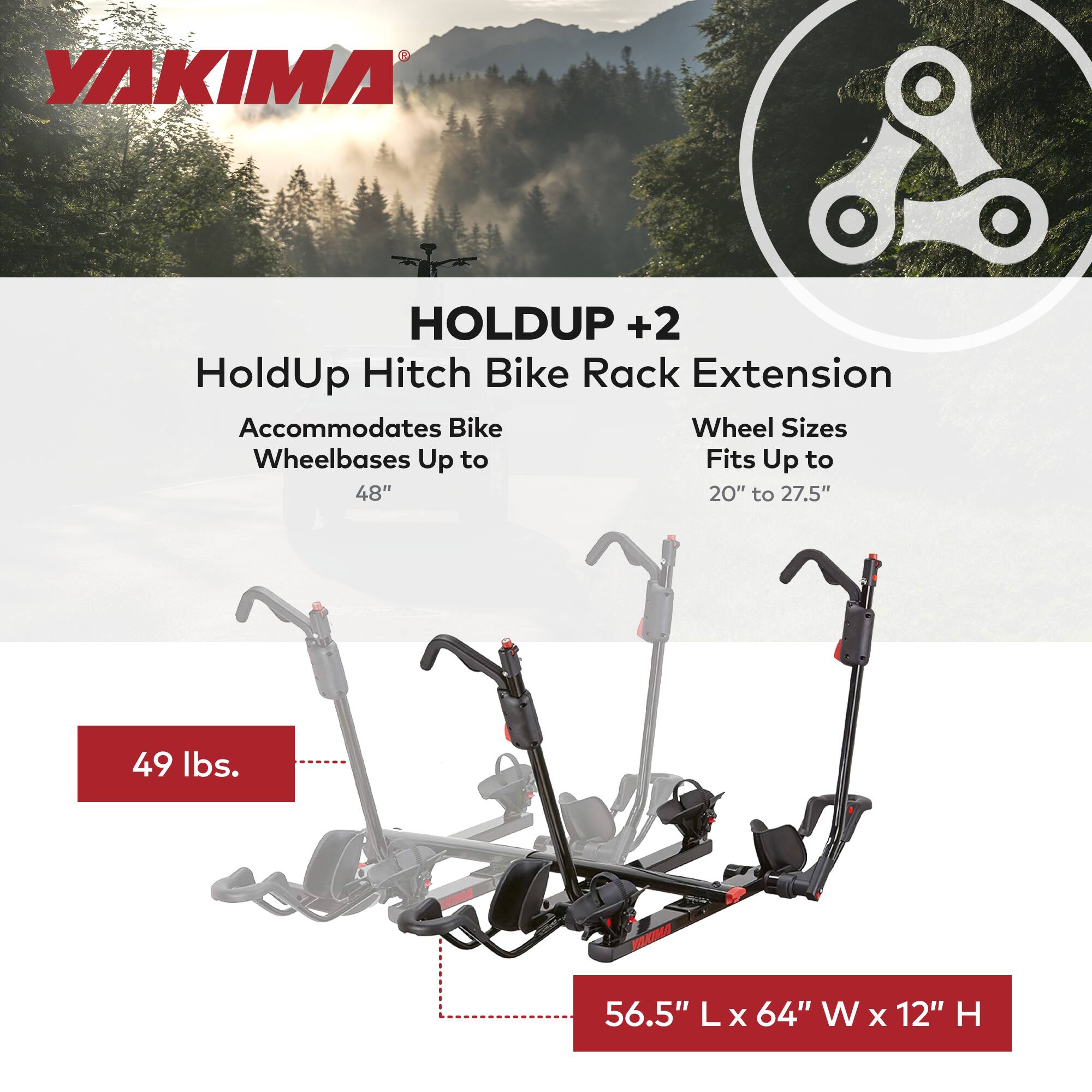 YAKIMA HOLDUP +2  
HoldUp Hitch Bike Rack Extension  
Accommodates Bike Wheelbases Up to 48"  
Wheel Sizes Fits Up to 20" to 27.5"  
49 lbs.  
56.5" L x 64" W x 12" H
