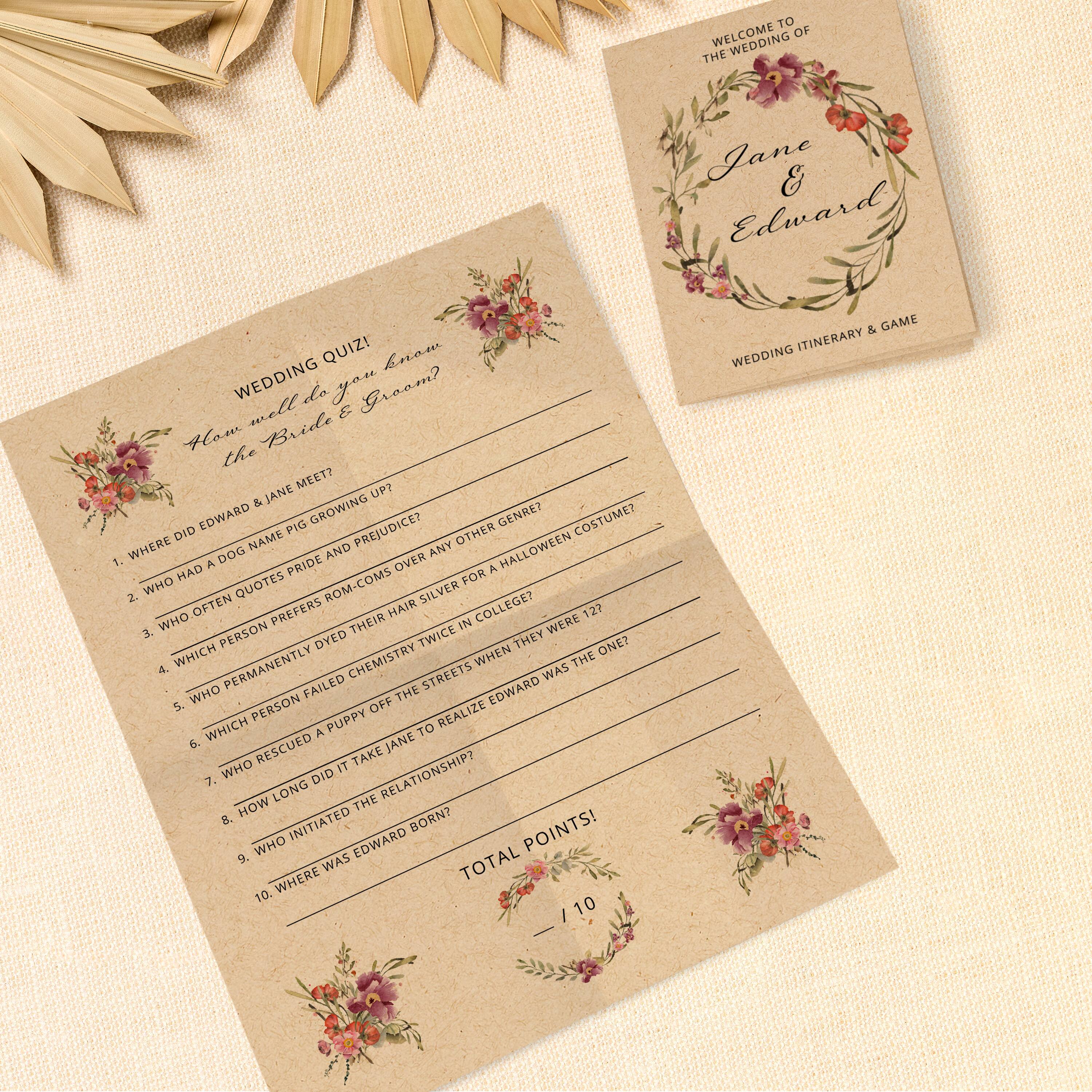 WELCOME TO THE WEDDING OF  
Jane & Edward  

WEDDING ITINERARY & GAME  

WEDDING QUIZ!  
How well do you know the Bride & Groom?  

1. WHERE DID EDWARD & JANE MEET UP?  
2. WHO HAD A DOG AND NAME IT PIG?  
3. WHO OFTEN QUOTES ROM-COMS?  
4. WHICH PERSON PREFERS ROM-COMS OVER A HAIR SILVER FOR A HALLOWEEN COSTUME?  
5. WHICH PERSON PERMANENTLY DYE'D THEIR HAIR TWICE IN COLLEGE?  
6. WHICH PERSON FAILED CHEMISTRY?  
7. WHO RESCUED A PUPPY OFF THE STREETS WHEN THEY WERE 12?  
8. HOW LONG DID IT TAKE JANE TO REALIZE EDWARD WAS THE ONE?  
9. WHO INITIATED THE RELATIONSHIP?  
10. WHERE WAS EDWARD BORN?  

TOTAL POINTS!  
/ 10