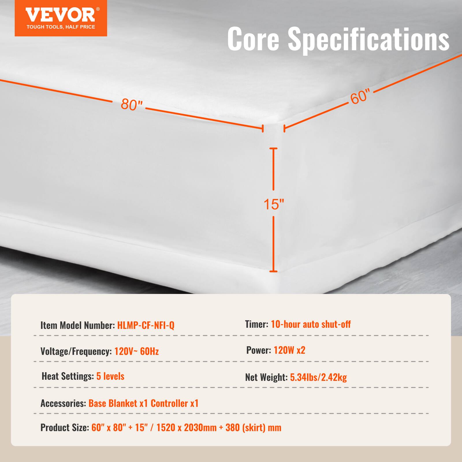 VEVOR TOUGH TOOLS, HALF PRICE

Core Specifications

80" 60" 15"

Item Model Number: HLMP-CF-NFI-Q

Timer: 10-hour auto shut-off

Voltage/Frequency: 120V-60Hz

Power: 120W x2

Heat Settings: 5 levels

Net Weight: 5.34lbs/2.42kg

Accessories: Base Blanket x1 Controller x1

Product Size: 60" x 80" + 15" / 1520 x 2030mm + 380 (skirt) mm