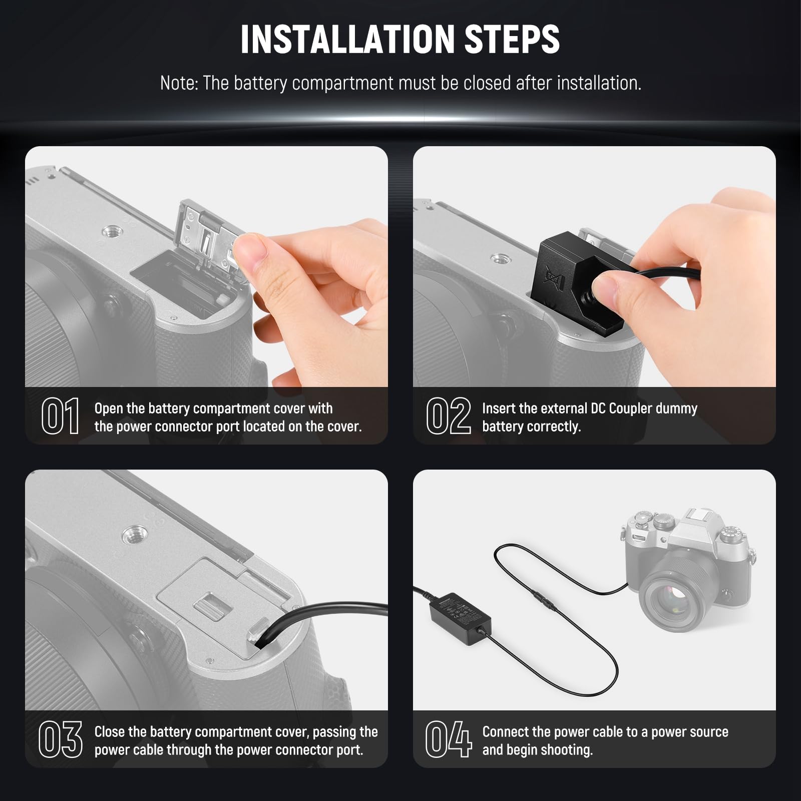 INSTALLATION STEPS

Note: The battery compartment must be closed after installation.

01. Open the battery compartment cover with the power connector port located on the cover.

02. Insert the external DC Coupler dummy battery correctly.

03. Close the battery compartment cover, passing the power cable through the power connector port.

04. Connect the power cable to a power source and begin shooting.