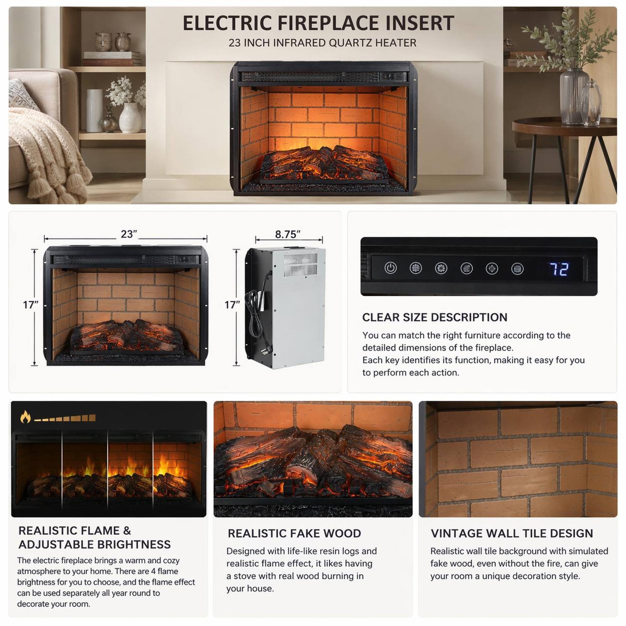 ELECTRIC FIREPLACE INSERT  
23 INCH INFRARED QUARTZ HEATER  
23" 8.75" 72 17' 17" CLEAR SIZE DESCRIPTION  

You can match the right furniture according to the detailed dimensions of the fireplace. Each key identifies its function, making it easy for you to perform each action.  

REALISTIC FLAME & ADJUSTABLE BRIGHTNESS  
The electric fireplace brings a warm and cozy atmosphere to your home. There are 4 flame brightness for you to choose, and the flame effect can be used separately all year round to decorate your room.  

REALISTIC FAKE WOOD  
Designed with life-like resin logs and realistic flame effect, it likes having a stove with real wood burning in your house.  

VINTAGE WALL TILE DESIGN  
Realistic wall tile background with simulated fake wood, even without the fire, can give your room a unique decoration style.