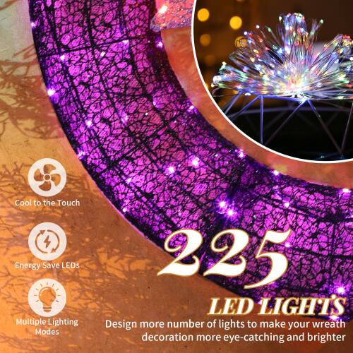 Cool to the Touch  
Energy Save LEDs  
Multiple Lighting Modes  

225 LED LIGHTS  

Design more number of lights to make your wreath decoration more eye-catching and brighter