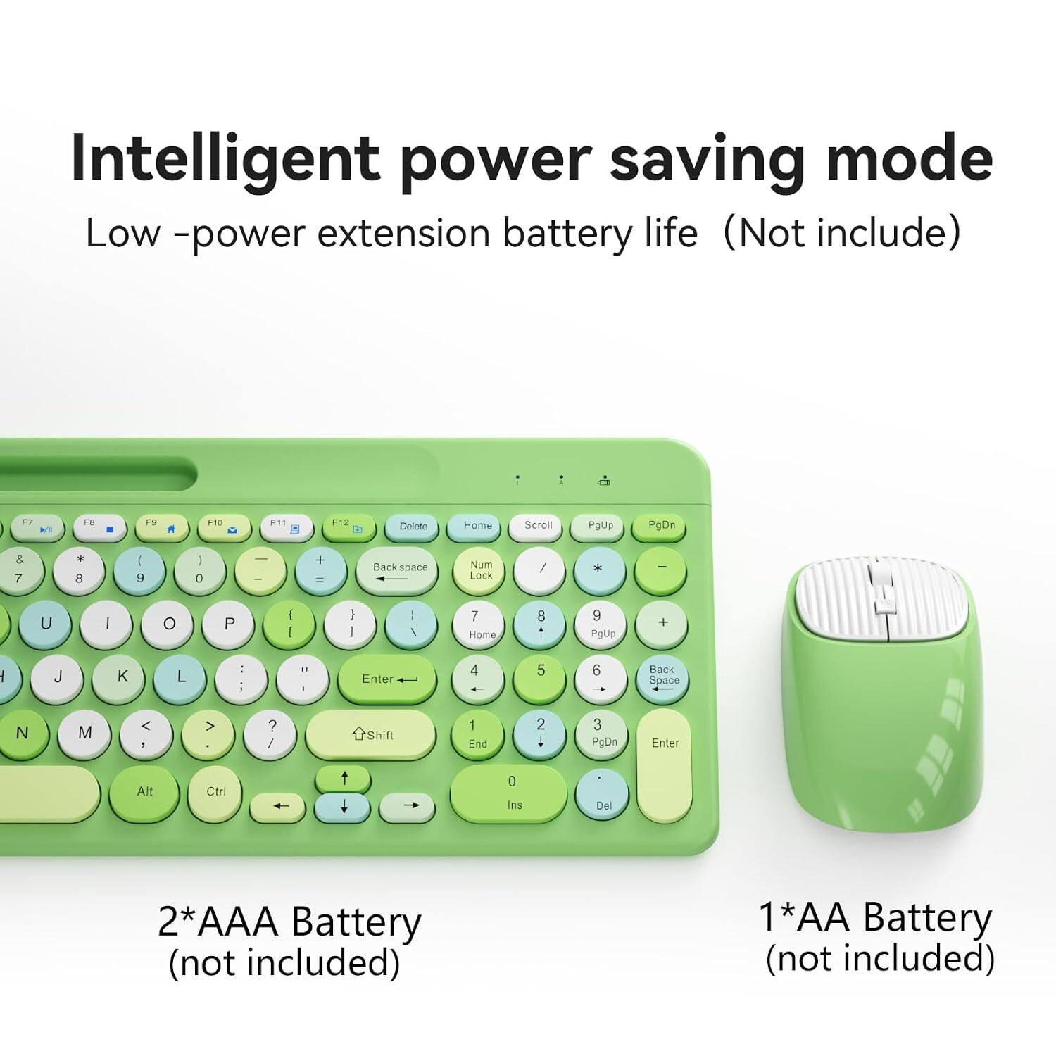 Intelligent power saving mode  
Low-power extension battery life (Not included)  

F7 F8 F9 F10 F11 F12 Delete Home Scroll PoUp PgDn & 7 + 9 I 0 ee + - Back space Num Lock / * - U I o P 1 - I I : I 7 Hame 8 1 9 Pguo + : J L : - . Enter 4 5 6 Back Space N M < . > ? / Shift 1 End 2 3 PgDn Enter Alt Ctri 0 Ins Del  

2*AAA Battery (not included)  
1*AA Battery (not included)
