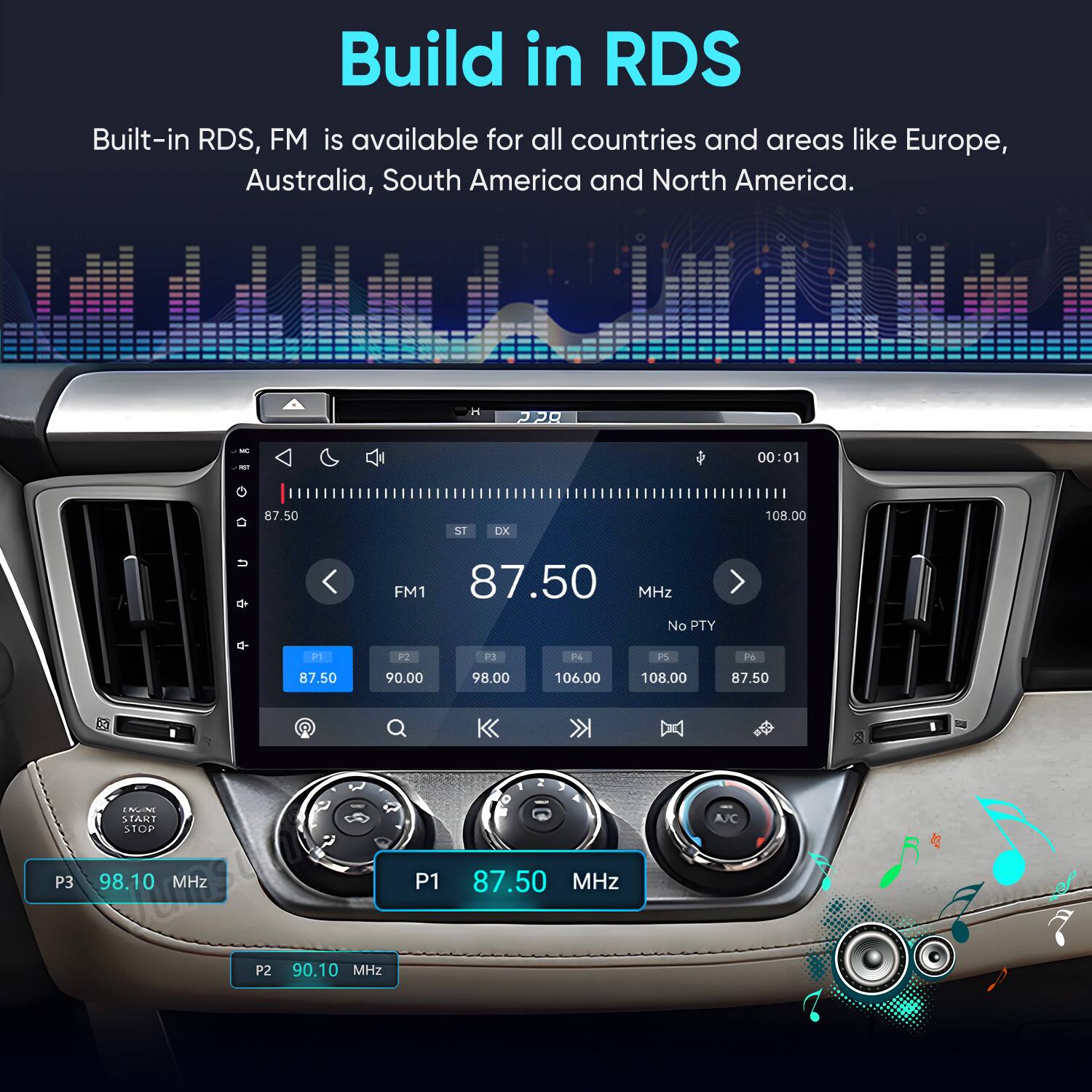 Build in RDS  
Built-in RDS, FM is available for all countries and areas like Europe, Australia, South America and North America.

H  
822  
MC  
00:01  
87.50  
ST  
DX  
108.00  
FM1 87.50 MHz No PTY  
P1  
P2  
P3  
F4  
PS  
Po  
87.50  
90.00  
98.00  
106.00  
108.00  
87.50  
ENGINE START STOP  
A/C  
P3  
98.10 MHz  
P1  
87.50 MHz  
P2  
90.10 MHz