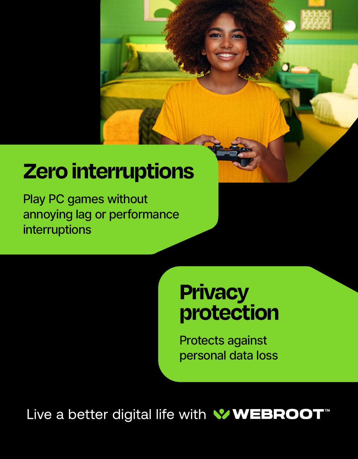 Zero interruptions: Play PC games without annoying lag or performance interruptions.
Privacy protection: Protects against personal data loss.
Live a better digital life with WEBROOT.