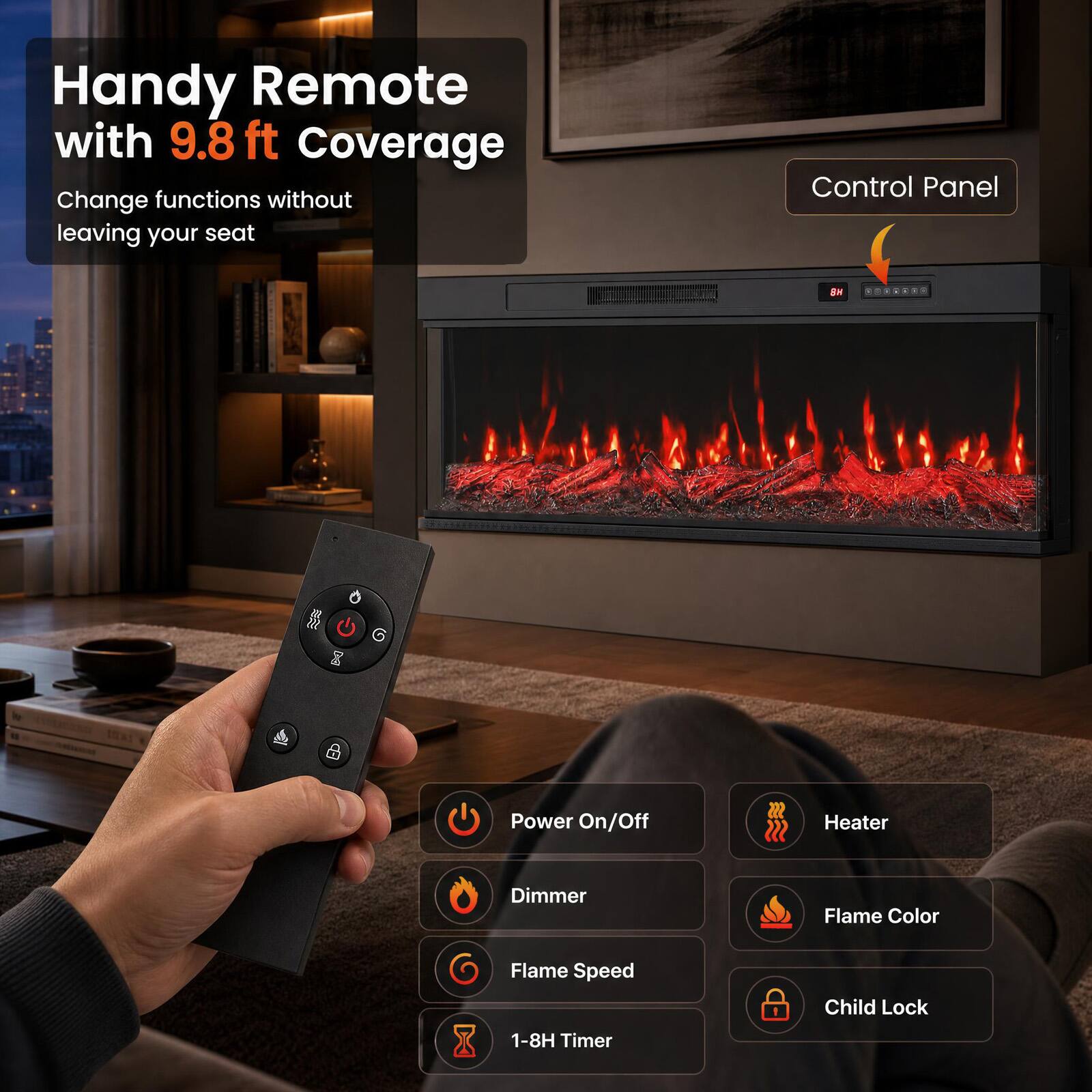 Handy Remote with 9.8 ft Coverage  
Change functions without leaving your seat

Control Panel

- Power On/Off
- Heater
- Dimmer
- Flame Color
- Flame Speed
- Child Lock
- 1-8H Timer