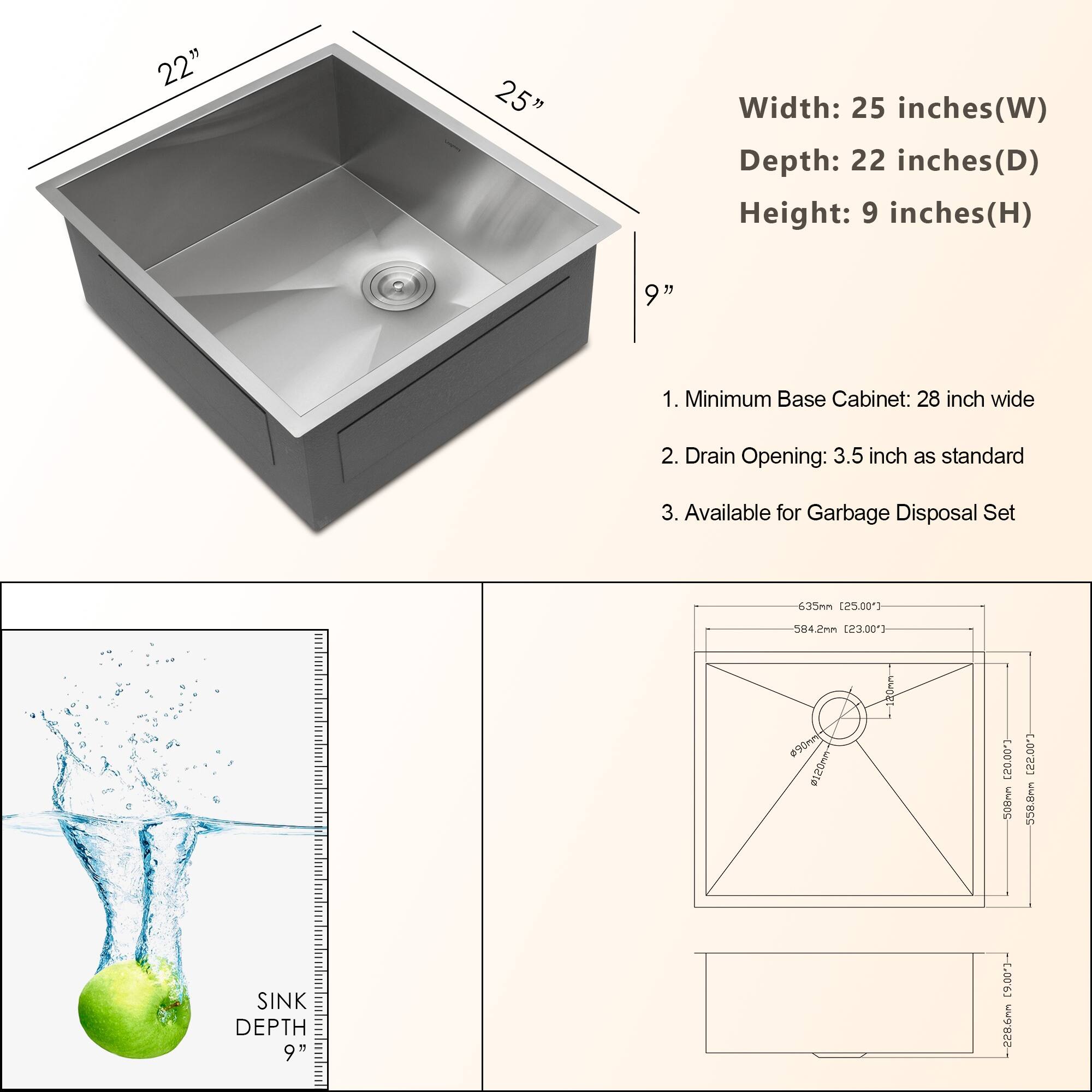 22" 25" Width: 25 inches(W) Depth: 22 inches(D) Height: 9 inches(H) 9" 1. Minimum Base Cabinet: 28 inch wide 2. Drain Opening: 3.5 inch as standard 3. Available for Garbage Disposal Set 635mn [25.00"3 584.2nn [23.00"3 90m 4ISOvu 20mm C.00023 500nn (22.00 550.0nm SINK DEPTH 9"