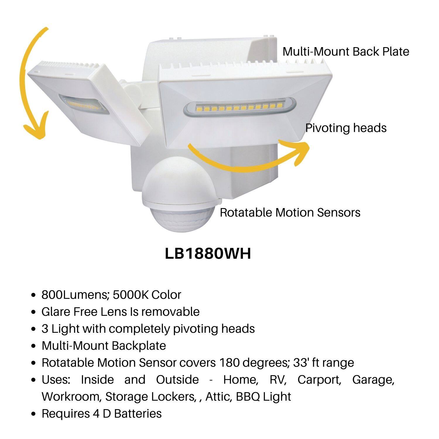 Multi-Mount Back Plate  
Pivoting heads  
Rotatable Motion Sensors  

LB1880WH  

- 800Lumens; 5000K Color  
- Glare Free Lens is removable  
- 3 Light with completely pivoting heads  
- Multi-Mount Backplate  
- Rotatable Motion Sensor covers 180 degrees; 33' ft range  
- Uses: Inside and Outside - Home, RV, Carport, Garage, Workroom, Storage Lockers, Attic, BBQ Light  
- Requires 4 D Batteries