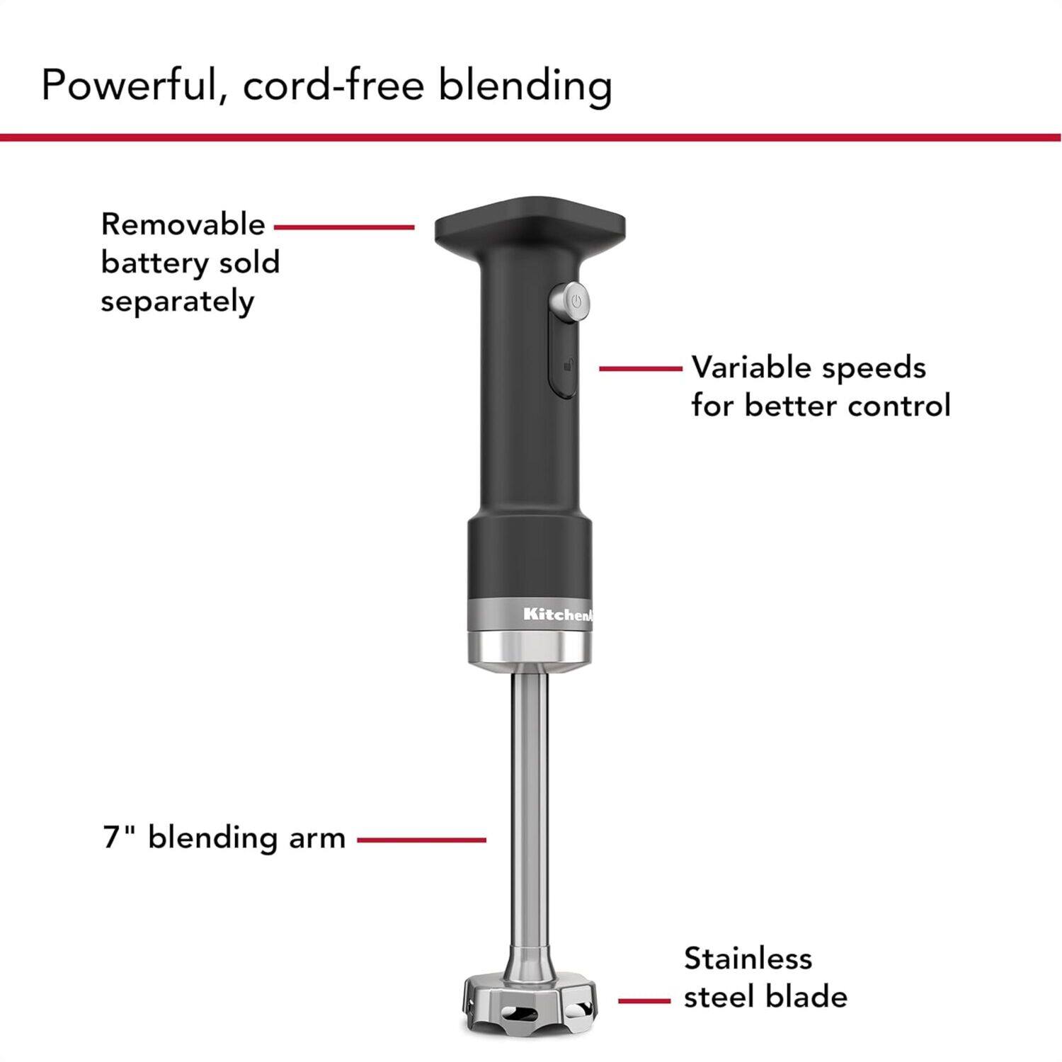 Powerful, cord-free blending

- Removable battery sold separately
- Variable speeds for better control
- 7" blending arm
- Stainless steel blade
