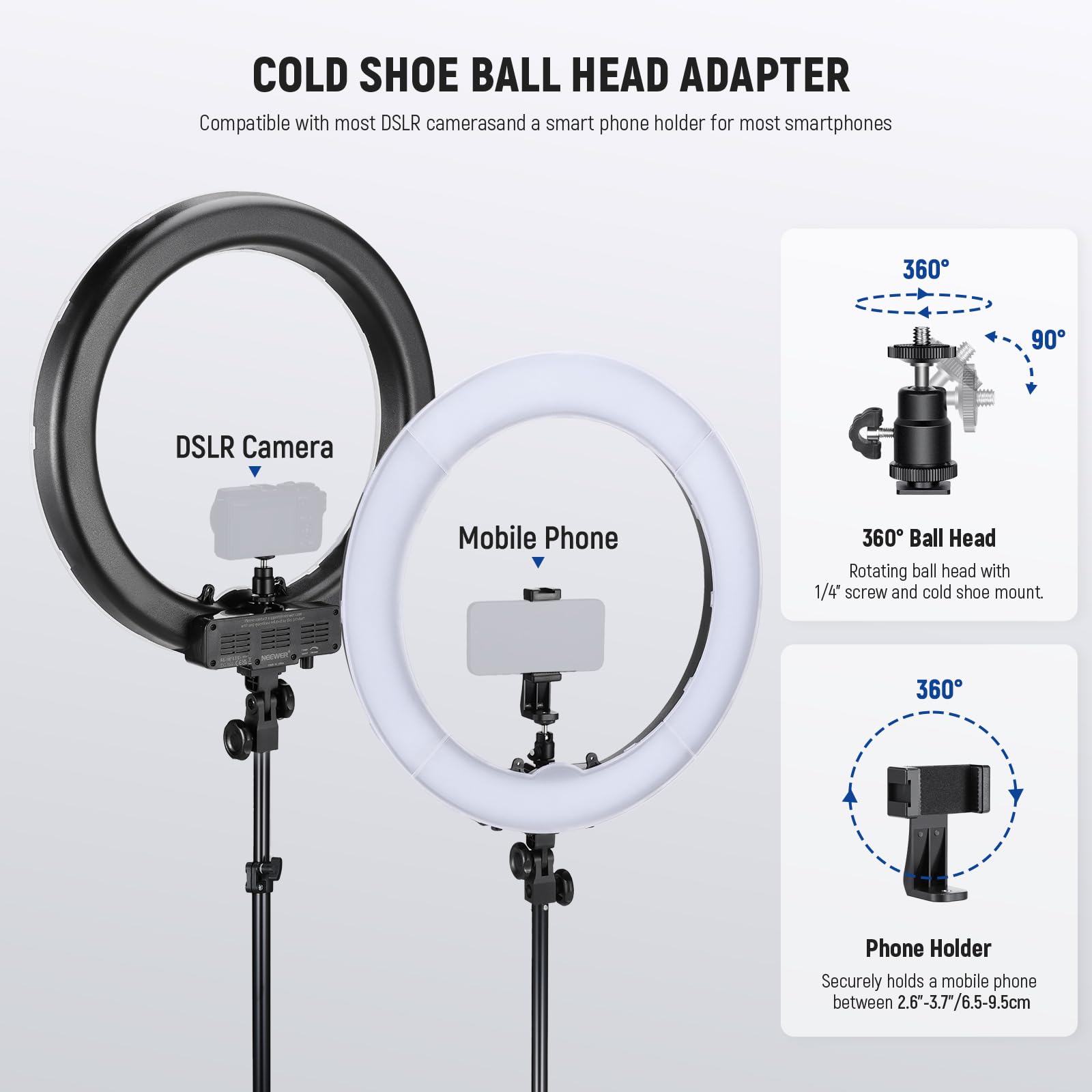 COLD SHOE BALL HEAD ADAPTER  
Compatible with most DSLR cameras and a smart phone holder for most smartphones  

360° 90° DSLR Camera Mobile Phone  
360° Ball Head  
Rotating ball head with 1/4" screw and cold shoe mount  

Phone Holder  
Securely holds a mobile phone between 2.6"-3.7"/6.5-9.5cm