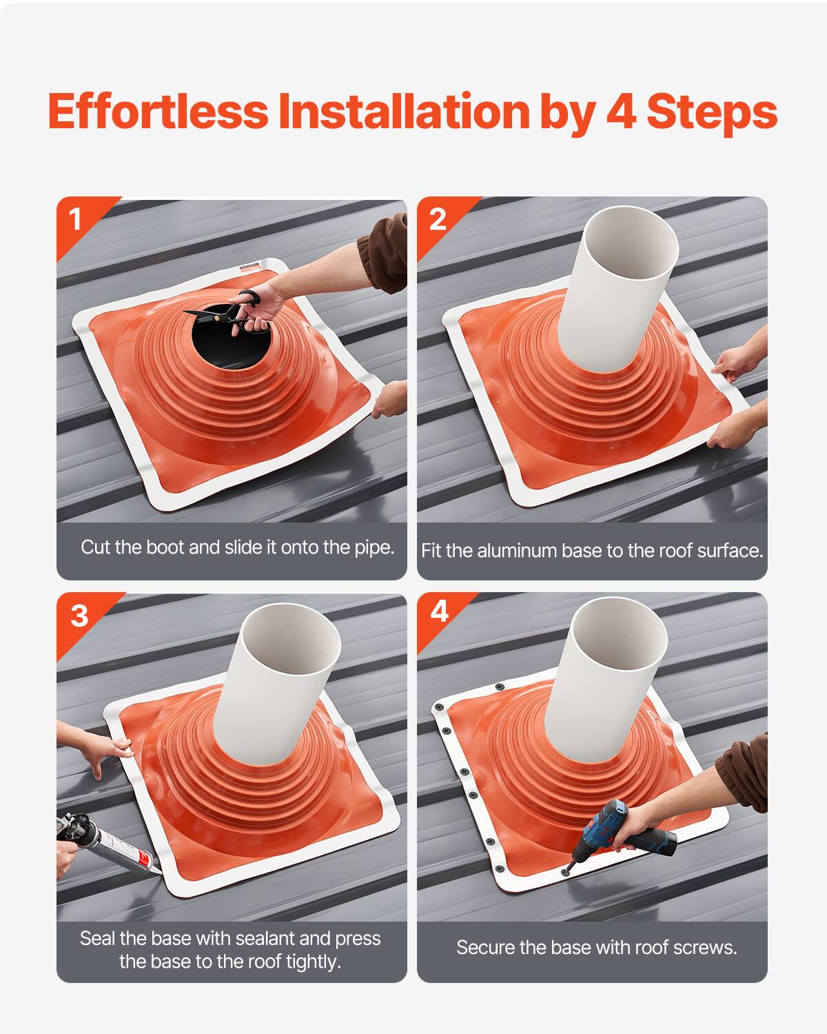 Effortless Installation by 4 Steps

1. Cut the boot and slide it onto the pipe.
2. Fit the aluminum base to the roof surface.
3. Seal the base with sealant and press the base to the roof tightly.
4. Secure the base with roof screws.