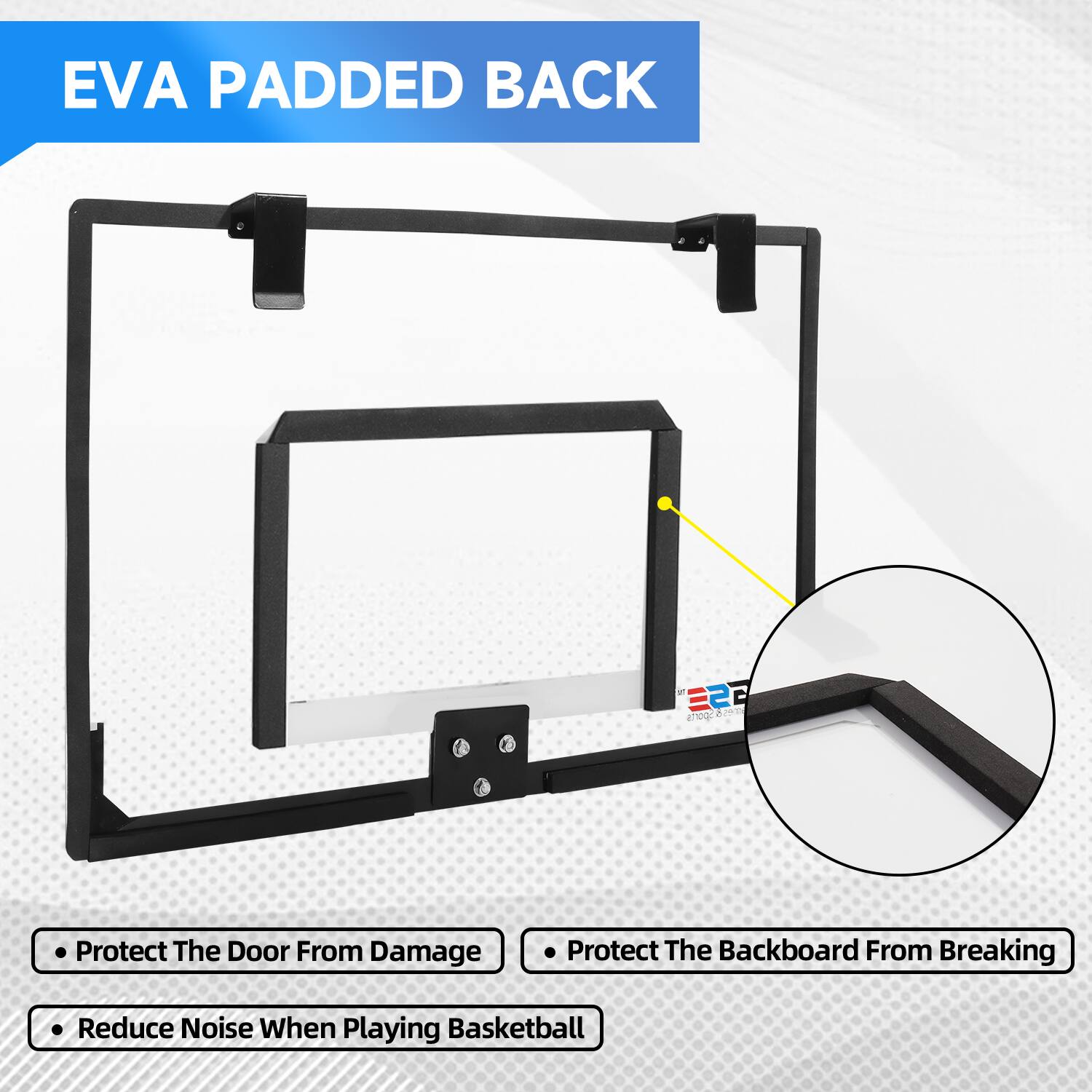 EVA PADDED BACK

Protect The Door From Damage
Protect The Backboard From Breaking
Reduce Noise When Playing Basketball