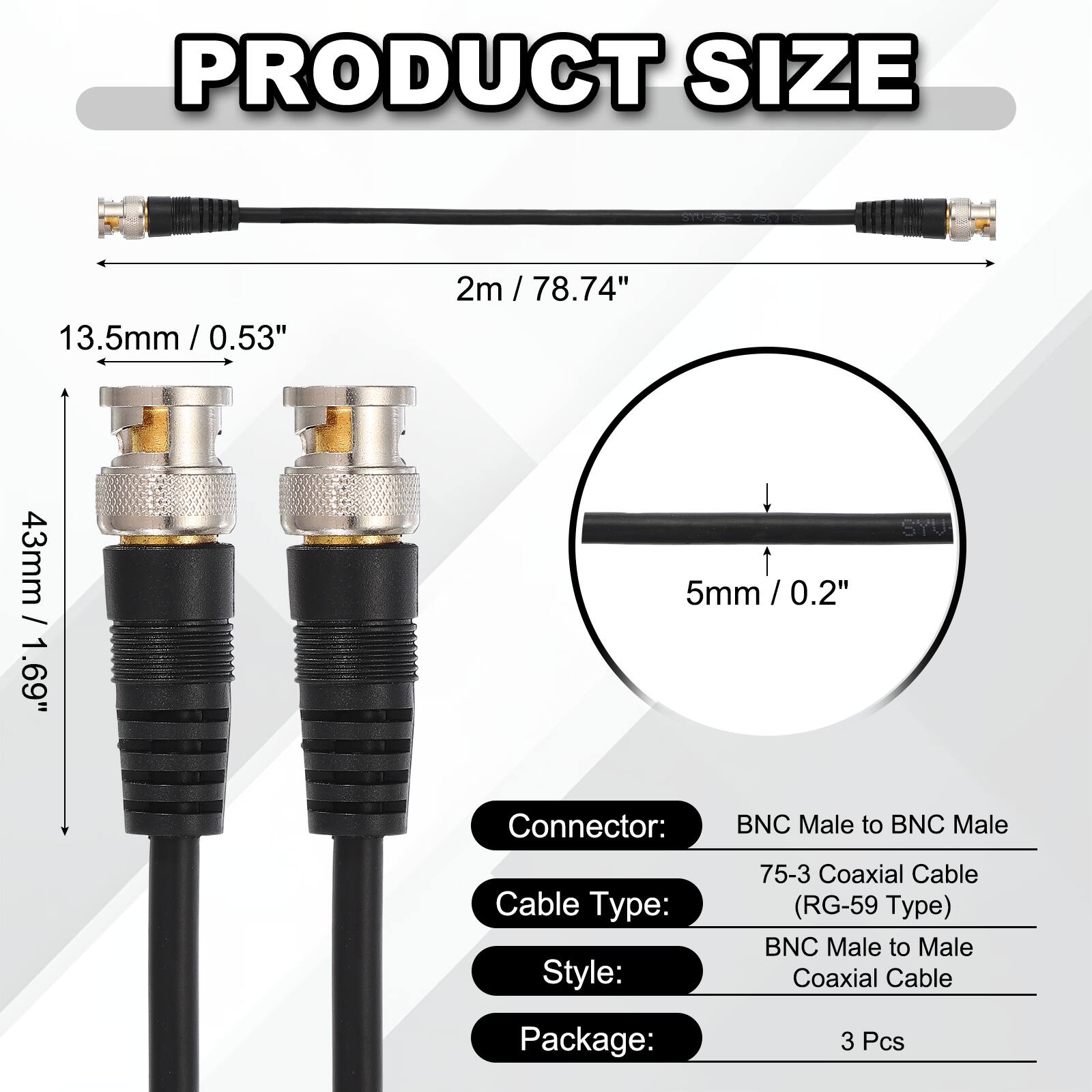 PRODUCT SIZE

- 13.5mm / 0.53"
- 2m / 78.74"
- 43mm / 1.69"
- 5mm / 0.2"

SYU Connector: BNC Male to BNC Male

Cable Type: 75-3 Coaxial Cable (RG-59 Type)

Style: BNC Male to Male Coaxial Cable

Package: 3 Pcs