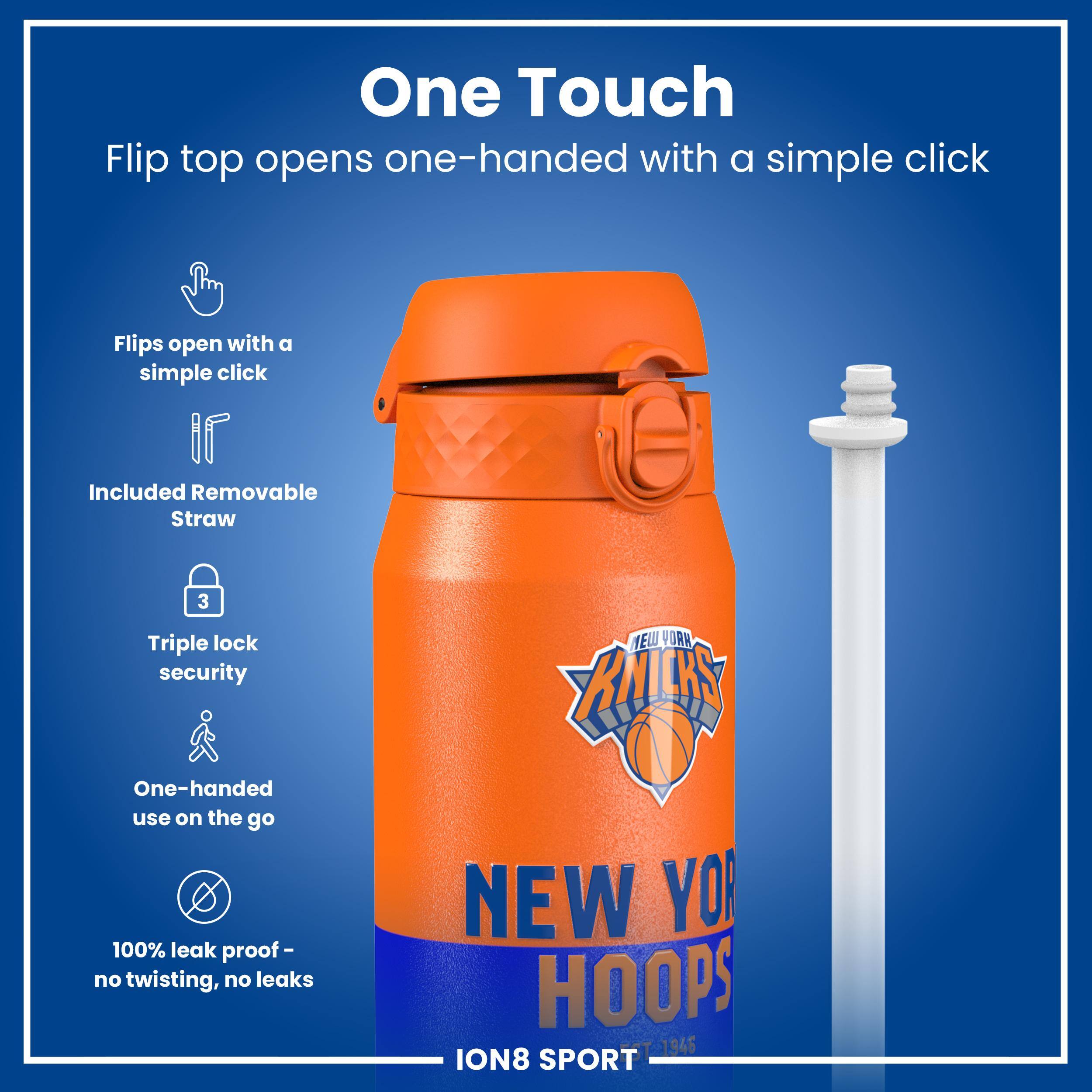 One Touch

Flip top opens one-handed with a simple click

Flips open with a simple click

Included Removable Straw

Triple lock security

One-handed use on the go

100% leak proof - no twisting, no leaks

NEW YORK KNICKS

NEW YORK HOOPS

ION8 SPORT